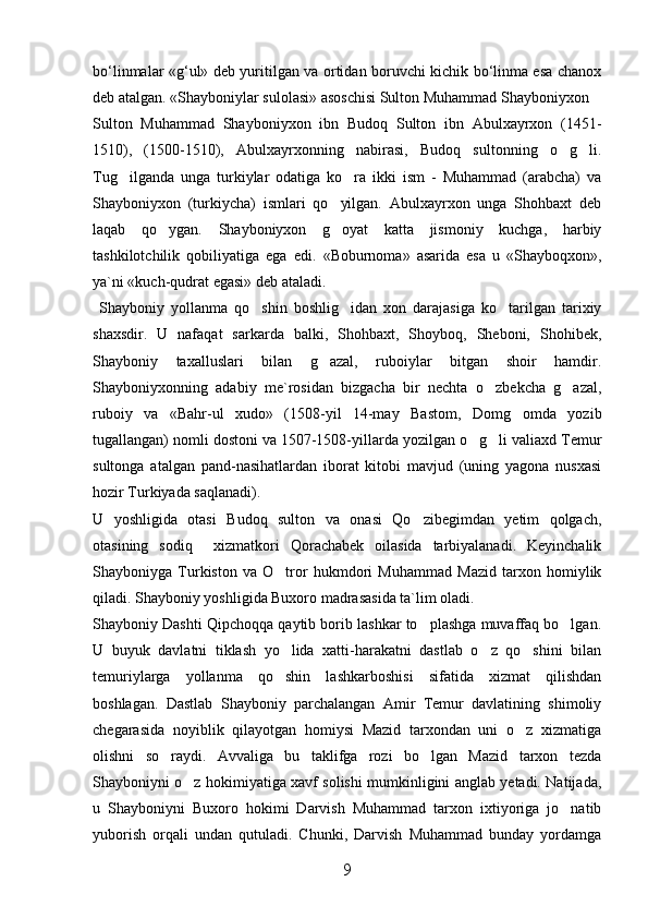 bо‘linmalar «g‘ul» deb yuritilgan va ortidan boruvchi kichik bо‘linma esa chanox
deb atalgan.   «Shayboniylar sulolasi» asoschisi Sulton Muhammad Shayboniyxon
Sulton   Muhammad   Shayboniyxon   ibn   Budoq   Sulton   ibn   Abulxayrxon   (1451-
1510),   (1500-1510),   Abulxayrxonning   nabirasi,   Budoq   sultonning   o g li. 
Tug ilganda   unga   turkiylar   odatiga   ko ra   ikki   ism   -   Muhammad   (arabcha)   va	
 
Shayboniyxon   (turkiycha)   ismlari   qo yilgan.   Abulxayrxon   unga   Shohbaxt   deb	

laqab   qo ygan.   Shayboniyxon   g oyat   katta   jismoniy   kuchga,   harbiy	
 
tashkilotchilik   qobiliyatiga   ega   edi.   «Boburnoma»   asarida   esa   u   «Shayboqxon»,
ya`ni «kuch-qudrat egasi» deb ataladi.
  Shayboniy   yollanma   qo shin   boshlig idan   xon   darajasiga   ko tarilgan   tarixiy	
  
shaxsdir.   U   nafaqat   sarkarda   balki,   Shohbaxt,   Shoyboq,   Sheboni,   Shohibek,
Shayboniy   taxalluslari   bilan   g azal,   ruboiylar   bitgan   shoir   hamdir.	

Shayboniyxonning   adabiy   me`rosidan   bizgacha   bir   nechta   o zbekcha   g azal,	
 
ruboiy   va   «Bahr-ul   xudo»   (1508-yil   14-may   Bastom,   Domg omda   yozib	

tugallangan) nomli dostoni va 1507-1508-yillarda yozilgan o g li valiaxd Temur	
 
sultonga   atalgan   pand-nasihatlardan   iborat   kitobi   mavjud   (uning   yagona   nusxasi
hozir Turkiyada saqlanadi). 
U   yoshligida   otasi   Budoq   sulton   va   onasi   Qo zibegimdan   yetim   qolgach,	

otasining   sodiq     xizmatkori   Qorachabek   oilasida   tarbiyalanadi.   Keyinchalik
Shayboniyga   Turkiston   va   O tror   hukmdori   Muhammad   Mazid   tarxon   homiylik	

qiladi. Shayboniy yoshligida Buxoro madrasasida ta`lim oladi. 
Shayboniy Dashti Qipchoqqa qaytib borib lashkar to plashga muvaffaq bo lgan.	
 
U   buyuk   davlatni   tiklash   yo lida   xatti-harakatni   dastlab   o z   qo shini   bilan	
  
temuriylarga   yollanma   qo shin   lashkarboshisi   sifatida   xizmat   qilishdan

boshlagan.   Dastlab   Shayboniy   parchalangan   Amir   Temur   davlatining   shimoliy
chegarasida   noyiblik   qilayotgan   homiysi   Mazid   tarxondan   uni   o z   xizmatiga	

olishni   so raydi.   Avvaliga   bu   taklifga   rozi   bo lgan   Mazid   tarxon   tezda	
 
Shayboniyni o z hokimiyatiga xavf solishi mumkinligini anglab yetadi. Natijada,	

u   Shayboniyni   Buxoro   hokimi   Darvish   Muhammad   tarxon   ixtiyoriga   jo natib	

yuborish   orqali   undan   qutuladi.   Chunki,   Darvish   Muhammad   bunday   yordamga
9 