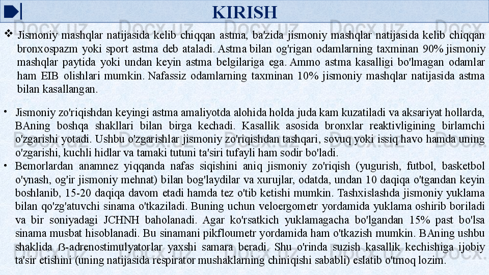 KIRISH

Jismoniy  mashqlar  natijasida  kelib  chiqqan  astma,  ba'zida  jismoniy  mashqlar  natijasida  kelib  chiqqan 
bronxospazm  yoki  sport  astma  deb  ataladi. Astma	 bilan  og'rigan  odamlarning  taxminan  90%	 jismoniy 
mashqlar  paytida  yoki  undan  keyin  astma  belgilariga  ega.	
 Ammo  astma  kasalligi  bo'lmagan  odamlar 
ham  EIB  olishlari  mumkin.	
 Nafassiz  odamlarning  taxminan  10%  jismoniy  mashqlar  natijasida  astma 
bilan kasallangan.
•
Jismoniy zo'riqishdan keyingi astma amaliyotda alohida holda juda kam kuzatiladi va aksariyat hollarda, 
BAning  boshqa  shakllari  bilan  birga  kechadi.  Kasallik  asosida  bronxlar  reaktivligining  birlamchi 
o'zgarishi yotadi. Ushbu o'zgarishlar jismoniy zo'riqishdan tashqari, sovuq yoki issiq havo hamda uning 
o'zgarishi, kuchli hidlar va tamaki tutuni ta'siri tufayli ham sodir bo'ladi.
•
Bemorlardan  anamnez  yiqqanda  nafas  siqishini  aniq  jismoniy  zo'riqish  (yugurish,  futbol,  basketbol 
o'ynash,  og'ir  jismoniy  mehnat)  bilan  bog'laydilar  va  xurujlar,  odatda,  undan 10  daqiqa  o'tgandan keyin 
boshlanib,  15-20  daqiqa  davom  etadi  hamda  tez  o'tib  ketishi  mumkin. Tashxislashda  jismoniy  yuklama 
bilan  qo'zg'atuvchi  sinama  o'tkaziladi.  Buning  uchun  veloergometr  yordamida  yuklama  oshirib  boriladi 
va  bir  soniyadagi  JCHNH  baholanadi.  Agar  ko'rsatkich  yuklamagacha  bo'lgandan  15%  past  bo'lsa 
sinama musbat hisoblanadi. Bu sinamani pikfloumetr yordamida ham o'tkazish mumkin. BAning ushbu 
shaklida  -adrenostimulyatorlar  yaxshi  samara  beradi.  Shu  o'rinda  suzish  kasallik  kechishiga  ijobiy 	
ẞ
ta'sir etishini (uning natijasida respirator mushaklarning chiniqishi sababli) eslatib o'tmoq lozim.   