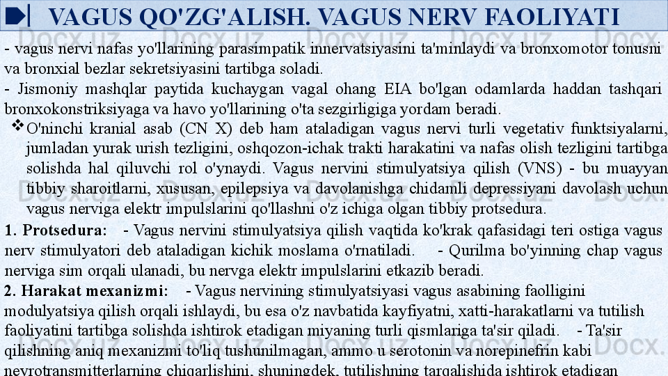 VAGUS QO'ZG'ALISH. VAGUS NERV FAOLIYATI
- vagus nervi nafas yo'llarining parasimpatik innervatsiyasini ta'minlaydi va bronxomotor tonusni 
va bronxial bezlar sekretsiyasini tartibga soladi.    
-  Jismoniy  mashqlar  paytida  kuchaygan  vagal  ohang  EIA  bo'lgan  odamlarda  haddan  tashqari 
bronxokonstriksiyaga va havo yo'llarining o'ta sezgirligiga yordam beradi.

O'ninchi  kranial  asab  (CN  X)  deb  ham  ataladigan  vagus  nervi  turli  vegetativ  funktsiyalarni, 
jumladan yurak urish tezligini, oshqozon-ichak trakti harakatini va nafas olish tezligini tartibga 
solishda  hal  qiluvchi  rol  o'ynaydi.  Vagus  nervini  stimulyatsiya  qilish  (VNS)  -  bu  muayyan 
tibbiy  sharoitlarni,  xususan,  epilepsiya  va  davolanishga  chidamli  depressiyani  davolash  uchun 
vagus nerviga elektr impulslarini qo'llashni o'z ichiga olgan tibbiy protsedura.
1.  Protsedura:      - Vagus  nervini  stimulyatsiya  qilish  vaqtida  ko'krak  qafasidagi  teri  ostiga  vagus 
nerv  stimulyatori  deb  ataladigan  kichik  moslama  o'rnatiladi.        -  Qurilma  bo'yinning  chap  vagus 
nerviga sim orqali ulanadi, bu nervga elektr impulslarini etkazib beradi.
2. Harakat mexanizmi:     - Vagus nervining stimulyatsiyasi vagus asabining faolligini 
modulyatsiya qilish orqali ishlaydi, bu esa o'z navbatida kayfiyatni, xatti-harakatlarni va tutilish 
faoliyatini tartibga solishda ishtirok etadigan miyaning turli qismlariga ta'sir qiladi.    - Ta'sir 
qilishning aniq mexanizmi to'liq tushunilmagan, ammo u serotonin va norepinefrin kabi 
neyrotransmitterlarning chiqarlishini, shuningdek, tutilishning tarqalishida ishtirok etadigan 
neyron davrlarini modulyatsiya qilishni o'z ichiga oladi.   