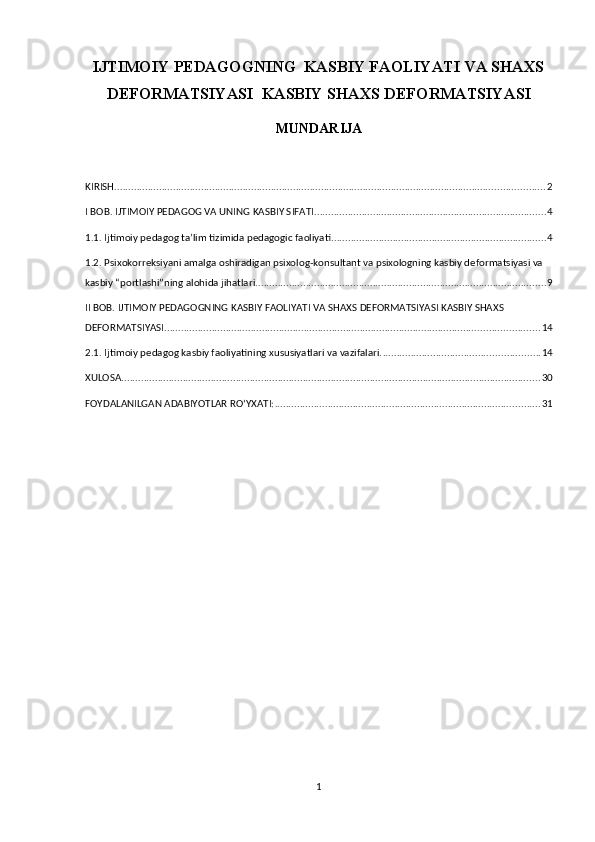 IJTIMOIY PEDAGOGNING  KASBIY FAOLIYATI VA SHAXS
DEFORMATSIYASI  KASBIY SHAXS DEFORMATSIYASI
MUNDARIJA
 
KIRISH .......................................................................................................................................................... 2
I BOB. IJTIMOIY PEDAGOG VA UNING KASBIY SIFATI ................................................................................... 4
1.1. Ijtimoiy pedagog ta’lim tizimida pedagogic faoliyati. ............................................................................ 4
1.2. Psixokorreksiyani amalga oshiradigan psixolog-konsultant va psixologning kasbiy deformatsiyasi va 
kasbiy “portlashi”ning alohida jihatlari. ....................................................................................................... 9
II BOB. IJTIMOIY PEDAGOGNING KASBIY FAOLIYATI VA SHAXS DEFORMATSIYASI KASBIY SHAXS 
DEFORMATSIYASI ...................................................................................................................................... 14
2.1. Ijtimoiy pedagog kasbiy faoliyatining xususiyatlari va vazifalari. ........................................................ 14
XULOSA. ..................................................................................................................................................... 30
FOYDALANILGAN ADABIYOTLAR RO‘YXATI: ............................................................................................... 31
1 