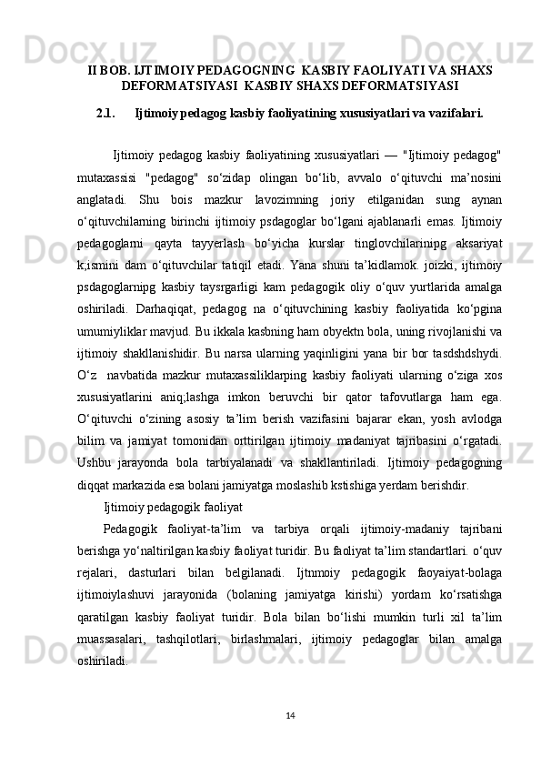 II BOB. IJTIMOIY PEDAGOGNING  KASBIY FAOLIYATI VA SHAXS
DEFORMATSIYASI  KASBIY SHAXS DEFORMATSIYASI
2.1.      Ijtimoiy pedagog kasbiy faoliyatining xususiyatlari va vazifalari.
    Ijtimoiy   pedagog   kasbiy   faoliyatining   xususiyatlari   —   "Ijtimoiy   pedagog"
mutaxassisi   "pedagog"   so‘zidap   olingan   bo‘lib,   avvalo   o‘qituvchi   ma’nosini
anglatadi.   Shu   bois   mazkur   lavozimning   joriy   etilganidan   sung   aynan
o‘qituvchilarning   birinchi   ijtimoiy   psdagoglar   bo‘lgani   ajablanarli   emas.   Ijtimoiy
pedagoglarni   qayta   tayyerlash   bo‘yicha   kurslar   tinglovchilarinipg   aksariyat
k;ismini   dam   o‘qituvchilar   tatiqil   etadi.   Yana   shuni   ta’kidlamok.   joizki,   ijtimoiy
psdagoglarnipg   kasbiy   taysrgarligi   kam   pedagogik   oliy   o‘quv   yurtlarida   amalga
oshiriladi.   Darhaqiqat,   pedagog   na   o‘qituvchining   kasbiy   faoliyatida   ko‘pgina
umumiyliklar mavjud. Bu ikkala kasbning ham obyektn bola, uning rivojlanishi va
ijtimoiy   shakllanishidir.   Bu   narsa   ularning   yaqinligini   yana   bir   bor   tasdshdshydi.
O‘z     navbatida   mazkur   mutaxassiliklarping   kasbiy   faoliyati   ularning   o‘ziga   xos
xususiyatlarini   aniq;lashga   imkon   beruvchi   bir   qator   tafovutlarga   ham   ega.
O‘qituvchi   o‘zining   asosiy   ta’lim   berish   vazifasini   bajarar   ekan,   yosh   avlodga
bilim   va   jamiyat   tomonidan   orttirilgan   ijtimoiy   madaniyat   tajribasini   o‘rgatadi.
Ushbu   jarayonda   bola   tarbiyalanadi   va   shakllantiriladi.   Ijtimoiy   pedagogning
diqqat markazida esa bolani jamiyatga moslashib kstishiga yerdam berishdir. 
Ijtimoiy pedagogik faoliyat
Pedagogik   faoliyat-ta’lim   va   tarbiya   orqali   ijtimoiy-madaniy   tajribani
berishga yo‘naltirilgan kasbiy faoliyat turidir. Bu faoliyat ta’lim standartlari. o‘quv
rejalari,   dasturlari   bilan   belgilanadi.   Ijtnmoiy   pedagogik   faoyaiyat-bolaga
ijtimoiylashuvi   jarayonida   (bolaning   jamiyatga   kirishi)   yordam   ko‘rsatishga
qaratilgan   kasbiy   faoliyat   turidir.   Bola   bilan   bo‘lishi   mumkin   turli   xil   ta’lim
muassasalari,   tashqilotlari,   birlashmalari,   ijtimoiy   pedagoglar   bilan   amalga
oshiriladi. 
14 