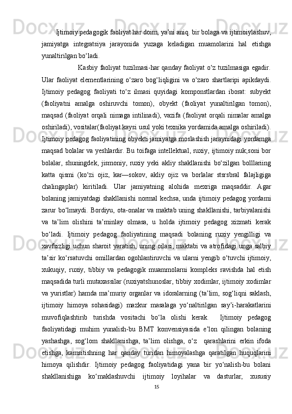 Ijtimoiy pedagogik faoliyat har doim, ya’ni aniq. bir bolaga va ijtimoiylashuv,
jamiyatga   integratsiya   jarayonida   yuzaga   keladigan   muamolarini   hal   etishga
yunaltirilgan bo‘ladi. 
                   Kasbiy faoliyat tuzilmasi-har qanday faoliyat o‘z tuzilmasiga egadir.
Ular   faoliyat   elementlarining   o‘zaro   bog‘liqligini   va   o‘zaro   shartlaripi   apikdaydi.
Ijtimoiy   pedagog   faoliyati   to‘z   ilmasi   quyidagi   komponstlardan   iborat:   subyekt
(faoliyatni   amalga   oshiruvchi   tomon),   obyekt   (faoliyat   yunaltirilgan   tomon),
maqsad   (faoliyat   orqali   nimaga   intilinadi),   vazifa   (faoliyat   orqali   nimalar   amalga
oshiriladi), vositalar(faoliyat kaysi usul yoki texnika yordamida amalga oshiriladi).
Ijtimoiy pedagog faoliyatining obyekti jamiyatga moslashish jaraynidagi yordamga
maqsad bolalar va yeshlardir. Bu toifaga intellektual, ruxiy, ijtimoiy nuk;soni  bor
bolalar,   shuningdek,   jismoniy,   ruxiy   yeki   akliy   shakllanishi   bo‘zilgan   bolllariing
katta   qismi   (ko‘zi   ojiz,   kar—sokov,   akliy   ojiz   va   borlalar   stsrsbral   falajligiga
chalingaplar)   kiritiladi.   Ular   jamiyatning   alohida   mexriga   maqsaddir.   Agar
bolaning jamiyatdagi  shakllanishi  normal kechsa,  unda ijtimoiy pedagog yordami
zarur  bo‘lmaydi. Bordiyu, ota-onalar va maktab uning shakllanishi, tarbiyalanishi
va   ta’lim   olishini   ta’minlay   olmasa,   u   holda   ijtimoiy   pedagog   xizmati   kerak
bo‘ladi.   Ijtimoiy   pedagog   faoliyatining   maqsadi   bolaning   ruxiy   yengilligi   va
xavfsizligi  uchun sharoit  yaratish, uning oilasi,  maktabi  va atrofidagi  unga salbiy
ta’sir   ko‘rsatuvchi   omillardan   ogohlantiruvchi   va   ularni   yengib   o‘tuvchi   ijtimoiy,
xukuqiy,   ruxiy,   tibbiy   va   pedagogik   muammolarni   kompleks   ravishda   hal   etish
maqsadida turli mutaxassilar (ruxiyatshunoslar, tibbiy xodimlar, ijtimoiy xodimlar
va   yuristlar)   hamda   ma’muriy   organlar   va   idoralarning   (ta’lim,   sog‘liqni   saklash,
ijtimoiy   himoya   sohasidagi)   mazkur   masalaga   yo‘naltirilgan   say’i-harakatlarini
muvofiqlashtirib   turishda   vositachi   bo‘la   olishi   kerak.     Ijtimoiy   pedagog
faoliyatidagi   muhim   yunalish-bu   BMT   konvensiyasida   e’lon   qilingan   bolaning
yashashga,   sog‘lom   shakllanishga,   ta’lim   olishga,   o‘z     qarashlarini   erkin   ifoda
etishga,   kamsitishning   har   qanday   turidan   himoyalashga   qaratilgan   huquqlarini
himoya   qilishdir.   Ijtimoiy   pedagog   faoliyatidagi   yana   bir   yo‘nalish-bu   bolani
shakllanishiga   ko‘maklashuvchi   ijtimoiy   loyihalar   va   dasturlar,   xususiy
15 