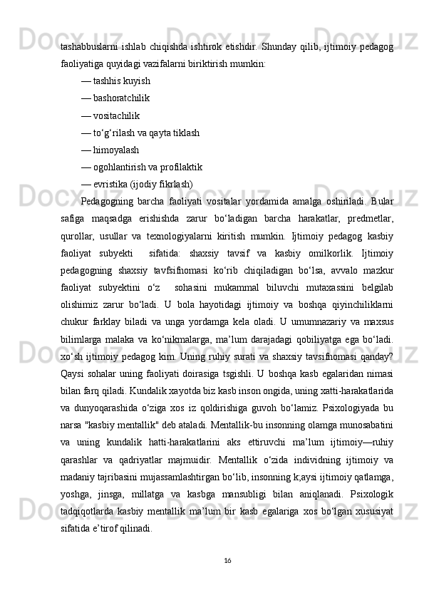 tashabbuslarni   ishlab   chiqishda   ishtirok   etishdir.   Shunday   qilib,   ijtimoiy   pedagog
faoliyatiga quyidagi vazifalarni biriktirish mumkin:              
— tashhis kuyish
— bashoratchilik     
— vositachilik  
— to‘g‘rilash va qayta tiklash
— himoyalash
— ogohlantirish va profilaktik 
— evristika (ijodiy fikrlash)
Pedagogning   barcha   faoliyati   vositalar   yordamida   amalga   oshiriladi.   Bular
safiga   maqsadga   erishishda   zarur   bo‘ladigan   barcha   harakatlar,   predmetlar,
qurollar,   usullar   va   texnologiyalarni   kiritish   mumkin.   Ijtimoiy   pedagog   kasbiy
faoliyat   subyekti     sifatida:   shaxsiy   tavsif   va   kasbiy   omilkorlik.   Ijtimoiy
pedagogning   shaxsiy   tavfsifnomasi   ko‘rib   chiqiladigan   bo‘lsa,   avvalo   mazkur
faoliyat   subyektini   o‘z     sohasini   mukammal   biluvchi   mutaxassini   belgilab
olishimiz   zarur   bo‘ladi.   U   bola   hayotidagi   ijtimoiy   va   boshqa   qiyinchiliklarni
chukur   farklay   biladi   va   unga   yordamga   kela   oladi.   U   umumnazariy   va   maxsus
bilimlarga   malaka   va   ko‘nikmalarga,   ma’lum   darajadagi   qobiliyatga   ega   bo‘ladi.
xo‘sh   ijtimoiy  pedagog   kim.   Uning  ruhiy  surati   va  shaxsiy   tavsifnomasi   qanday?
Qaysi   sohalar   uning faoliyati  doirasiga  tsgishli.  U  boshqa  kasb  egalaridan  nimasi
bilan farq qiladi. Kundalik xayotda biz kasb inson ongida, uning xatti-harakatlarida
va   dunyoqarashida   o‘ziga   xos   iz   qoldirishiga   guvoh   bo‘lamiz.   Psixologiyada   bu
narsa "kasbiy mentallik" deb ataladi. Mentallik-bu insonning olamga munosabatini
va   uning   kundalik   hatti-harakatlarini   aks   ettiruvchi   ma’lum   ijtimoiy—ruhiy
qarashlar   va   qadriyatlar   majmuidir.   Mentallik   o‘zida   individning   ijtimoiy   va
madaniy tajribasini mujassamlashtirgan bo‘lib, insonning k;aysi ijtimoiy qatlamga,
yoshga,   jinsga,   millatga   va   kasbga   mansubligi   bilan   aniqlanadi.   Psixologik
tadqiqotlarda   kasbiy   mentallik   ma’lum   bir   kasb   egalariga   xos   bo‘lgan   xususiyat
sifatida e’tirof qilinadi.
16 