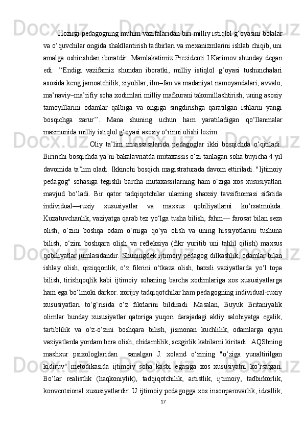 Hozirgi pedagogning muhim vazifalaridan biri milliy istiqlol g‘oyasini bolalar
va o‘quvchilar ongida shakllantirish tadbirlari va mexanizmlarini ishlab chiqib, uni
amalga  oshirishdan  iboratdir. Mamlakatimiz  Prezidenti   I.Karimov shunday   degan
edi:   ‘‘Endigi   vazifamiz   shundan   iboratki,   milliy   istiqlol   g‘oyasi   tushunchalari
asosida keng jamoatchilik, ziyolilar, ilm–fan va madaniyat namoyandalari, avvalo,
ma’naviy–ma’rifiy soha xodimlari milliy mafkurani takomillashtirish, uning asosiy
tamoyillarini   odamlar   qalbiga   va   ongiga   singdirishga   qaratilgan   ishlarni   yangi
bosqichga   zarur’’.   Mana   shuning   uchun   ham   yaratiladigan   qo‘llanmalar
mazmunida milliy istiqlol g‘oyasi asosiy o‘rinni olishi lozim. 
                    Oliy   ta’lim   muassasalarida   pedagoglar   ikki   bosqichda   o‘qitiladi.
Birinchi bosqichda ya’ni bakalavriatda mutaxassis o‘zi tanlagan soha buyicha 4 yil
davomida ta’lim oladi. Ikkinchi bosqich magistraturada davom ettiriladi. "Ijtimoiy
pedagog"   sohasiga   tegishli   barcha   mutaxassilarning   ham   o‘ziga   xos   xususiyatlari
mavjud   bo‘ladi.   Bir   qator   tadqiqotchilar   ularning   shaxsiy   tavsifnomasi   sifatida
individual—ruxiy   xususiyatlar   va   maxsus   qobiliyatlarni   ko‘rsatmokda.
Kuzatuvchanlik, vaziyatga qarab tez yo‘lga tusha bilish, fahm— farosat bilan seza
olish,   o‘zini   boshqa   odam   o‘rniga   qo‘ya   olish   va   uning   hissiyotlarini   tushuna
bilish,   o‘zini   boshqara   olish   va   refleksiya   (fikr   yuritib   uni   tahlil   qilish)   maxsus
qobiliyatlar jumlasidandir. Shuningdek ijtimoiy pedagog dilkashlik, odamlar bilan
ishlay   olish,   qiziqqonlik,   o‘z   fikrini   o‘tkaza   olish,   baxsli   vaziyatlarda   yo‘l   topa
bilish,   tirishqoqlik   kabi   ijtimoiy   sohaning   barcha   xodimlariga   xos   xususiyatlarga
ham ega bo‘lmoki darkor. xorijiy tadqiqotchilar ham pedagogning individual-ruxiy
xususiyatlari   to‘g‘risida   o‘z   fikrlarini   bildiradi.   Masalan,   Buyuk   Britaniyalik
olimlar   bunday   xususiyatlar   qatoriga   yuqori   darajadagi   akliy   salohiyatga   egalik,
tartiblilik   va   o‘z-o‘zini   boshqara   bilish,   jismonan   kuchlilik,   odamlarga   qiyin
vaziyatlarda yordam bera olish, chidamlilik, sezgirlik kabilarni kiritadi.  AQShning
mashxur   psixologlaridan     sanalgan   J.   xoland   o‘zining   "o‘ziga   yunaltirilgan
kidiruv"   metodikasida   ijtimoiy   soha   kasbi   egasiga   xos   xususiyatni   ko‘rsatgan.
Bo‘lar   realistlik   (haqkoniylik),   tadqiqotchilik,   artistlik,   ijtimoiy,   tadbirkorlik,
konventsional xususiyatlardir. U ijtimoiy pedagogga xos insonparovarlik, ideallik,
17 