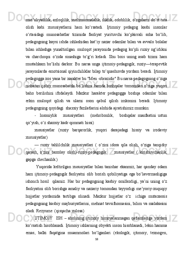 mas’uliyatlilik, axloqlilik, xushmuomalalik, iliklik, odoblilik, o‘zgalarni do‘st tuta
olish   kabi   xususiyatlarni   ham   ko‘rsatadi.   Ijtimoiy   pedagog   kasbi   insonlar
o‘rtasidagi   munosabatlar   tizimida   faoliyat   yurituvchi   ko‘pkirrali   soha   bo‘lib,
pedagogning kaysi  ishda ishlashidan kat’iy nazar odamlar bilan va avvalo bolalar
bilan   ishlashga   yunaltirilgan.   muloqot   jarayonida   pedagog   ko‘pli   ruxiy   og‘irlikni
va   charchoqni   o‘zida   sinashiga   to‘g‘ri   keladi.   Shu   bois   uning   asab   tizimi   ham
mustahkam   bo‘lishi   darkor.   Bu   narsa   unga   ijtimoiy-pedagogik,   ruxiy—terapevtik
jarayonlarda emotsional qiyinchiliklar bilap to‘qnashuvda yordam beradi. Ijtimoiy
pedagogga xos yana bir xarakter bu "Men -obrazidir" Bu narsa pedagogning o‘ziga
nisbatan ijobiy munosabatda bo‘lishini  hamda boshqalar tomonidan o‘ziga yuqori
baho   berilishini   ifodalaydi.   Mazkur   harakter   pedagogga   boshqa   odamlar   bilan
erkin   muloqot   qilish   va   ularni   oson   qabul   qilish   imkonini   beradi.   Ijtimoiy
pedagogning quyidagi  shaxsiy fazilatlarini alohida ajratishimiz mumkin:
-     Insoniylik       xususiyatlari       (mehribonlik,       boshqalar   manfaatini   ustun
qo‘yish, o‘z shaxsiy kadr-qimmati hissi)
xususiyatlar   (ruxiy   barqarorlik,   yuqori   darajadagi   hissiy   va   irodaviy
xususiyatlar)
—   ruxiy   tahlilchilik   xususiyatlari   (   o‘zini   idora   qila   olish,   o‘ziga   tanqidiy
qarash,   o‘zini   baxolay   olish)-ruxiy-pedagogik         xususiyatlar   (   kirishuvchanlik,
gapga chechanlik.)
  Yuqorida   keltirilgan   xususiyatlar   bilan   tanishar   ekanmiz,   har   qanday   odam
ham   ijtimoiy-pedagogik   faoliyatni   olib   borish   qobiliyatiga   ega   bo‘lavermasligiga
ishonch   hosil     qilamiz.   Har   bir   pedagogning   kasbiy   omilkorligi,   ya’ni   uning   o‘z
faoliyatini olib borishga amaliy va nazariy tomondan tayyorligi me’yoriy-xuquqiy
hujjatlar   yordamida   tartibga   olinadi.   Mazkur   hujjatlar   o‘z     ichiga   mutaxassis
pedagogning kasbiy  majburiyatlarini, mehnat  tavsifnomasini, bilim  va malakasini
oladi. Rezyume  (qisqacha xulosa)
IJTIMOIY     ISH   –   aholining   ijtimoiy   himoyalanmagan   qatlamlariga   yordam
ko‘rsatish hisoblanadi. Ijtimoiy ishlarning obyekti inson hisoblanadi, lekin hamma
emas,   balki   faqatgina   muammolari   bo‘lganlari   (ekologik,   ijtimoiy,   texnogen,
18 