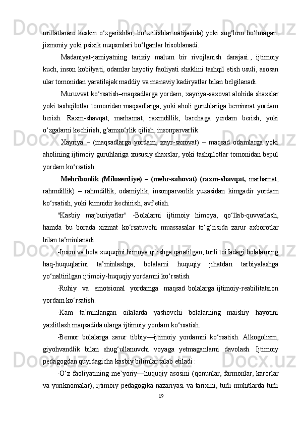 millatlararo keskin  o‘zgarishlar, bo‘z ilishlar  natijasida)  yoki  sog‘lom  bo‘lmagan,
jismoniy yoki psixik nuqsonlari bo‘lganlar hisoblanadi.
Madaniyat-jamiyatning   tarixiy   malum   bir   rivojlanish   darajasi.,   ijtimoiy
kuch, inson kobilyati, odamlar hayotiy faoliyati shaklini tashqil etish usuli, asosan
ular tomonidan yaratilajak maddiy va manaviy kadiryatlar bilan belgilanadi.
Muruvvat ko‘rsatish–maqsadlarga yordam, xayriya-saxovat alohida shaxslar
yoki tashqilotlar tomonidan maqsadlarga, yoki aholi guruhlariga beminnat yordam
berish.   Raxm-shavqat,   marhamat,   raxmdillik,   barchaga   yordam   berish,   yoki
o‘zgalarni kechirish, g‘amxo‘rlik qilish, insonparvarlik.
Xayriya   –   (maqsadlarga   yordam,   xayr-saxovat)   –   maqsad   odamlarga   yoki
aholining ijtimoiy guruhlariga xususiy shaxslar, yoki tashqilotlar tomonidan bepul
yordam ko‘rsatish.
Mehribonlik   ( Miloserdiye)   –   (mehr-sahovat)   (raxm-shavqat,   marhamat,
rahmdillik)   –   rahmdillik,   odamiylik,   insonparvarlik   yuzasidan   kimgadir   yordam
ko‘rsatish, yoki kimnidir kechirish, avf etish.  
"Kasbiy   majburiyatlar"   -Bolalarni   ijtimoiy   himoya,   qo‘llab-quvvatlash,
hamda   bu   borada   xizmat   ko‘rsatuvchi   muassasalar   to‘g‘risida   zarur   axborotlar
bilan ta’minlanadi.
-Inson va bola xuquqini himoya qilishga qaratilgan, turli toifadagi bolalarning
haq-huquqlarini   ta’minlashga,   bolalarni   huquqiy   jihatdan   tarbiyalashga
yo‘naltirilgan ijtimoiy-huquqiy yordamni ko‘rsatish.
-Ruhiy     va     emotsional     yordamga     maqsad   bolalarga   ijtimoiy-reabilitatsion
yordam ko‘rsatish.
-Kam   ta’minlangan   oilalarda   yashovchi   bolalarning   maishiy   hayotini
yaxlitlash maqsadida ularga ijtimoiy yordam ko‘rsatish.
-Bemor   bolalarga   zarur   tibbiy—ijtimoiy   yordamni   ko‘rsatish.   Alkogolizm,
giyohvandlik   bilan   shug‘ullanuvchi   voyaga   yetmaganlarni   davolash.   Ijtimoiy
pedagogdan quyidagicha kasbiy bilimlar talab etiladi :
-O‘z   faoliyatining   me’yoriy—huquqiy   asosini   (qonunlar,   farmonlar,   karorlar
va yuriknomalar), ijtimoiy pedagogika nazariyasi va tarixini, turli muhitlarda turli
19 