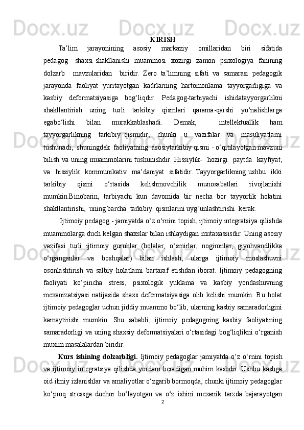 KIRISH
Ta’lim       jarayonining       asosiy       markaziy       omillaridan       biri       sifatida
pedagog     shaxsi  shakllanishi    muammosi    xozirgi    zamon   psixologiya   fanining
dolzarb     mavzularidan     biridir.   Zero   ta’limning   sifati   va   samarasi   pedagogik
jarayonda   faoliyat   yuritayotgan   kadrlarning   hartomonlama   tayyorgarligiga   va
kasbiy   deformatsiyasiga   bog‘liqdir.   Pedagog-tarbiyachi   ishidatayyorgarlikni
shakllantirish     uning     turli     tarkibiy     qismlari     qarama-qarshi     yo‘nalishlarga
egabo‘lishi     bilan     murakkablashadi.     Demak,         intellektuallik     ham
tayyorgarlikning     tarkibiy   qismidir,     chunki     u     vazifalar     va     masuliyatlarni
tushunadi,  shuningdek  faoliyatning  asosiytarkibiy qismi - o‘qitilayotgan mavzuni
bilish  va uning  muammolarini   tushunishdir.  Hissiylik-     hozirgi    paytda     kayfiyat,
va     hissiylik     kommunikativ     ma’daniyat     sifatidir.   Tayyorgarlikning   ushbu     ikki
tarkibiy     qismi     o‘rtasida     kelishmovchilik     munosabatlari     rivojlanishi
mumkin.Binobarin,  tarbiyachi  kun  davomida  bir  necha  bor  tayyorlik  holatini
shakllantirishi,  uning barcha  tarkibiy  qismlarini uyg‘unlashtirishi  kerak. 
 Ijtimoiy pedagog - jamiyatda o‘z o‘rnini topish, ijtimoiy integratsiya qilishda
muammolarga duch kelgan shaxslar bilan ishlaydigan mutaxassisdir. Uning asosiy
vazifasi   turli   ijtimoiy   guruhlar   (bolalar,   o‘smirlar,   nogironlar,   giyohvandlikka
o‘rganganlar   va   boshqalar)   bilan   ishlash,   ularga   ijtimoiy   moslashuvni
osonlashtirish   va   salbiy   holatlarni   bartaraf   etishdan   iborat.   Ijtimoiy   pedagogning
faoliyati   ko‘pincha   stress,   psixologik   yuklama   va   kasbiy   yondashuvning
mexanizatsiyasi   natijasida   shaxs   deformatsiyasiga   olib   kelishi   mumkin.   Bu   holat
ijtimoiy pedagoglar uchun jiddiy muammo bo‘lib, ularning kasbiy samaradorligini
kamaytirishi   mumkin.   Shu   sababli,   ijtimoiy   pedagogning   kasbiy   faoliyatining
samaradorligi va uning shaxsiy deformatsiyalari o‘rtasidagi  bog‘liqlikni o‘rganish
muxim masalalardan biridir.
Kurs   ishining   dolzarbligi.   Ijtimoiy   pedagoglar   jamiyatda   o‘z   o‘rnini   topish
va ijtimoiy integratsiya qilishda yordam beradigan muhim kasbdir. Ushbu kasbga
oid ilmiy izlanishlar va amaliyotlar o‘zgarib bormoqda, chunki ijtimoiy pedagoglar
ko‘proq   stressga   duchor   bo‘layotgan   va   o‘z   ishini   mexanik   tarzda   bajarayotgan
2 