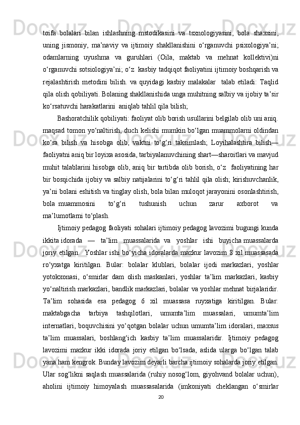 toifa   bolalari   bilan   ishlashning   mstodikasini   va   tsxnologiyasini,   bola   shaxsini,
uning   jismoniy,   ma’naviy   va   ijtimoiy   shakllanishini   o‘rganuvchi   psixologiya’ni;
odamlarning   uyushma   va   guruhlari   (Oila,   maktab   va   mehnat   kollektivi)ni
o‘rganuvchi sotsiologiya’ni; o‘z  kasbiy tadqiqot faoliyatini ijtimoiy boshqarish va
rejalashtirish   metodini   bilish.   va   quyidagi   kasbiy   malakalar     talab   etiladi:   Taqlid
qila olish qobiliyati. Bolaning shakllanishida unga muhitning salbiy va ijobiy ta’sir
ko‘rsatuvchi harakatlarini  aniqlab tahlil qila bilish;
Bashoratchilik qobiliyati: faoliyat olib borish usullarini belgilab olib uni aniq.
maqsad  tomon yo‘naltirish,  duch  kelishi   mumkin bo‘lgan muammolarni  oldindan
ko‘ra   bilish   va   hisobga   olib,   vaktni   to‘g‘ri   taksimlash;   Loyihalashtira   bilish—
faoliyatni aniq bir loyixa asosida, tarbiyalanuvchining shart—sharoitlari va mavjud
muhit  talablarini  hisobga  olib,  aniq bir  tartibda olib  borish,  o‘z    faoliyatining  har
bir bosqichida ijobiy va salbiy natijalarini to‘g‘ri tahlil qila olish; kirishuvchanlik,
ya’ni bolani eshitish va tinglay olish, bola bilan muloqot jarayonini osonlashtirish,
bola   muammosini         to‘g‘ri         tushunish         uchun         zarur         axborot         va
ma’lumotlarni to‘plash.
Ijtimoiy pedagog faoliyati sohalari ijtimoiy pedagog lavozimi bugungi kunda
ikkita idorada   —   ta’lim   muassalarida  va   yoshlar   ishi   buyicha muassalarda
joriy  etilgan.    Yoshlar   ishi  bo‘yicha  idoralarda  mazkur  lavozim   8 xil  muassasada
ro‘yxatga   kiritilgan.   Bular:   bolalar   klublari,   bolalar   ijodi   markazlari,   yoshlar
yotokxonasi,   o‘smirlar   dam   olish   maskanlari,   yoshlar   ta’lim   markazlari,   kasbiy
yo‘naltirish markazlari, bandlik markazlari, bolalar va yoshlar mehnat birjalaridir.
Ta’lim   sohasida   esa   pedagog   6   xil   muassasa   ruyxatiga   kiritilgan.   Bular:
maktabgacha   tarbiya   tashqilotlari,   umumta’lim   muassalari,   umumta’lim
internatlari,   boquvchisini   yo‘qotgan   bolalar   uchun   umumta’lim   idoralari,   maxsus
ta’lim   muassalari,   boshlang‘ich   kasbiy   ta’lim   muassalaridir.   Ijtimoiy   pedagog
lavozimi   mazkur   ikki   idorada   joriy   etilgan   bo‘lsada,   aslida   ularga   bo‘lgan   talab
yana ham kengrok. Bunday lavozim deyarli barcha ijtimoiy sohalarda joriy etilgan.
Ular   sog‘likni   saqlash   muassalarida   (ruhiy   nosog‘lom,   giyohvand   bolalar   uchun),
aholini   ijtimoiy   himoyalash   muassasalarida   (imkoniyati   cheklangan   o‘smirlar
20 