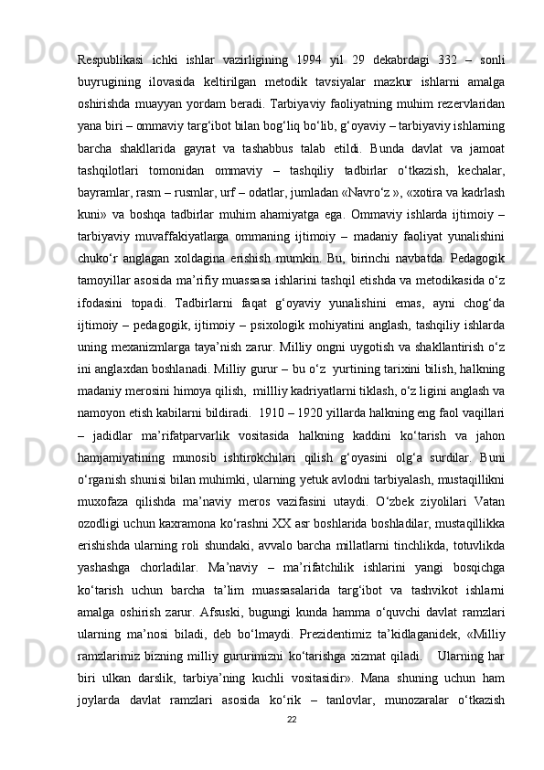 Respublikasi   ichki   ishlar   vazirligining   1994   yil   29   dekabrdagi   332   –   sonli
buyrugining   ilovasida   keltirilgan   metodik   tavsiyalar   mazkur   ishlarni   amalga
oshirishda  muayyan   yordam  beradi.  Tarbiyaviy  faoliyatning  muhim   rezervlaridan
yana biri – ommaviy targ‘ibot bilan bog‘liq bo‘lib, g‘oyaviy – tarbiyaviy ishlarning
barcha   shakllarida   gayrat   va   tashabbus   talab   etildi.   Bunda   davlat   va   jamoat
tashqilotlari   tomonidan   ommaviy   –   tashqiliy   tadbirlar   o‘tkazish,   kechalar,
bayramlar, rasm – rusmlar, urf – odatlar, jumladan «Navro‘z », «xotira va kadrlash
kuni»   va   boshqa   tadbirlar   muhim   ahamiyatga   ega.   Ommaviy   ishlarda   ijtimoiy   –
tarbiyaviy   muvaffakiyatlarga   ommaning   ijtimoiy   –   madaniy   faoliyat   yunalishini
chuko‘r   anglagan   xoldagina   erishish   mumkin.   Bu,   birinchi   navbatda.   Pedagogik
tamoyillar asosida ma’rifiy muassasa ishlarini tashqil etishda va metodikasida o‘z
ifodasini   topadi.   Tadbirlarni   faqat   g‘oyaviy   yunalishini   emas,   ayni   chog‘da
ijtimoiy  – pedagogik,  ijtimoiy –  psixologik mohiyatini   anglash,  tashqiliy  ishlarda
uning mexanizmlarga taya’nish zarur. Milliy ongni  uygotish  va shakllantirish  o‘z
ini anglaxdan boshlanadi. Milliy gurur – bu o‘z   yurtining tarixini bilish, halkning
madaniy merosini himoya qilish,  millliy kadriyatlarni tiklash, o‘z ligini anglash va
namoyon etish kabilarni bildiradi.  1910 – 1920 yillarda halkning eng faol vaqillari
–   jadidlar   ma’rifatparvarlik   vositasida   halkning   kaddini   ko‘tarish   va   jahon
hamjamiyatining   munosib   ishtirokchilari   qilish   g‘oyasini   olg‘a   surdilar.   Buni
o‘rganish shunisi bilan muhimki, ularning yetuk avlodni tarbiyalash, mustaqillikni
muxofaza   qilishda   ma’naviy   meros   vazifasini   utaydi.   O‘zbek   ziyolilari   Vatan
ozodligi uchun kaxramona ko‘rashni XX asr boshlarida boshladilar, mustaqillikka
erishishda   ularning   roli   shundaki,   avvalo   barcha   millatlarni   tinchlikda,   totuvlikda
yashashga   chorladilar.   Ma’naviy   –   ma’rifatchilik   ishlarini   yangi   bosqichga
ko‘tarish   uchun   barcha   ta’lim   muassasalarida   targ‘ibot   va   tashvikot   ishlarni
amalga   oshirish   zarur.   Afsuski,   bugungi   kunda   hamma   o‘quvchi   davlat   ramzlari
ularning   ma’nosi   biladi,   deb   bo‘lmaydi.   Prezidentimiz   ta’kidlaganidek,   «Milliy
ramzlarimiz   bizning   milliy   gururimizni   ko‘tarishga   xizmat   qiladi.       Ularning   har
biri   ulkan   darslik,   tarbiya’ning   kuchli   vositasidir».   Mana   shuning   uchun   ham
joylarda   davlat   ramzlari   asosida   ko‘rik   –   tanlovlar,   munozaralar   o‘tkazish
22 