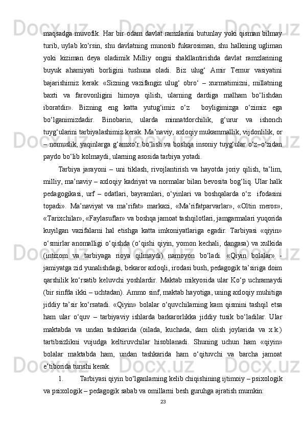 maqsadga muvofik. Har bir  odam  davlat ramzlarini  butunlay yoki qisman bilmay
turib,   uylab   ko‘rsin,   shu   davlatning   munosib   fukarosiman,   shu   halkning   ugliman
yoki   kiziman   deya   oladimik   Milliy   ongni   shakllantirishda   davlat   ramzlarining
buyuk   ahamiyati   borligini   tushuna   oladi.   Biz   ulug‘   Amir   Temur   vasiyatini
bajarishimiz   kerak:   «Sizning   vazifangiz   ulug‘   obro‘   –   xurmatimizni,   millatning
baxti   va   farovonligini   himoya   qilish,   ularning   dardiga   malham   bo‘lishdan
iboratdir».   Bizning   eng   katta   yutug‘imiz   o‘z     boyligimizga   o‘zimiz   ega
bo‘lganimizdadir.   Binobarin,   ularda   minnatdorchilik,   g‘urur   va   ishonch
tuyg‘ularini tarbiyalashimiz kerak. Ma’naviy, axloqiy mukammallik, vijdonlilik, or
– nomuslik, yaqinlarga g‘amxo‘r bo‘lish va boshqa insoniy tuyg‘ular o‘z–o‘zidan
paydo bo‘lib kolmaydi, ularning asosida tarbiya yotadi. 
Tarbiya   jarayoni   –   uni   tiklash,   rivojlantirish   va   hayotda   joriy   qilish,   ta’lim,
milliy, ma’naviy – axloqiy kadriyat va normalar bilan bevosita bog‘liq. Ular halk
pedagogikasi,   urf   –   odatlari,   bayramlari,   o‘yinlari   va   boshqalarda   o‘z     ifodasini
topadi».   Ma’naviyat   va   ma’rifat»   markazi,   «Ma’rifatparvarlar»,   «Oltin   meros»,
«Tarixchilar», «Faylasuflar» va boshqa jamoat tashqilotlari, jamgarmalari yuqorida
kuyilgan   vazifalarni   hal   etishga   katta   imkoniyatlariga   egadir.   Tarbiyasi   «qiyin»
o‘smirlar  anomalligi   o‘qishda   (o‘qishi   qiyin,  yomon kechali,  dangasa)  va  xulkida
(intizom   va   tarbiyaga   rioya   qilmaydi)   namoyon   bo‘ladi.   «Qiyin   bolalar»   -
jamiyatga zid yunalishdagi, bekaror axloqli, irodasi bush, pedagogik ta’siriga doim
qarshilik   ko‘rsatib   keluvchi   yoshlardir.   Maktab   mikyosida   ular   Ko‘p   uchramaydi
(bir sinfda ikki – uchtadan). Ammo sinf, maktab hayotiga, uning axloqiy muhitiga
jiddiy   ta’sir   ko‘rsatadi.   «Qiyin»   bolalar   o‘quvchilarning   kam   qismini   tashqil   etsa
ham   ular   o‘quv   –   tarbiyaviy   ishlarda   barkarorlikka   jiddiy   tusik   bo‘ladilar.   Ular
maktabda   va   undan   tashkarida   (oilada,   kuchada,   dam   olish   joylarida   va   x.k.)
tartibsizlikni   vujudga   keltiruvchilar   hisoblanadi.   Shuning   uchun   ham   «qiyin»
bolalar   maktabda   ham,   undan   tashkarida   ham   o‘qituvchi   va   barcha   jamoat
e’tiborida turishi kerak. 
1. Tarbiyasi qiyin bo‘lganlarning kelib chiqishining ijtimoiy – psixologik
va psixologik – pedagogik sabab va omillarni besh guruhga ajratish mumkin:
23 