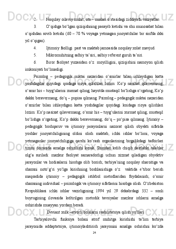 2. Noqulay oilaviy muhit, ota – onalari o‘rtasidagi ziddiyatli vaziyatlar.
3. O‘qishga bo‘lgan qiziqishning pasayib ketishi va shu munosabat bilan
o‘qishdan sovib ketishi  (60 – 70 % voyaga yetmagan jinoyatchilar bir sinfda ikki
yil o‘qigan).
4. Ijtimoiy faolligi  past va maktab jamoasida noqulay xolat mavjud.
5. Mikromuhitning salbiy ta’siri, salbiy referent guruh ta’siri.
6. Biror   faoliyat   yuzasidan   o‘z     moyilligini,   qiziqishini   namoyon   qilish
imkoniyati bo‘lmasligi.
Psixolog   –   pedagogik   nuktai   nazaridan   o‘smirlar   bilan   ishlaydigan   katta
yoshdagilar   quyidagi   qoidaga   rioya   qilishlari   lozim:   Ko‘p   nasihat   qilavermang;
o‘smir his – tuyg‘ularini xurmat qiling; hayotda mustaqil bo‘lishga o‘rgating; Ko‘p
dakki beravermang; do‘q – pupisa qilmang. Psixolog – pedagogik nuktai nazaridan
o‘smirlar   bilan   ishlaydigan   katta   yoshdagilar   quyidagi   koidaga   rioya   qilishlari
lozim: Ko‘p nasixat qilavermang; o‘smir his – tuyg‘ularini xurmat qiling; mustaqil
bo‘lishga o‘rgating; Ko‘p dakki beravermang;  do‘q – po‘pisa  qilmang. Ijtimoiy –
pedagogik   boshqaruv   va   ijtimoiy   jarayonlarni   nazorat   qilish   obyekti   sifatida
yoshlar   jinoyatchiligining   oldini   olish   maktab,   ichki   ishlar   bo‘limi,   voyaga
yetmaganlar   jinoyatchiligiga   qarshi   ko‘rash   organlarining   birgalikdagi   tadbirlari
tizimi   doirasida   amalga   oshirilishi   kerak.   Shundan   kelib   chiqib   dastlabki   talablar
olg‘a   suriladi:   mazkur   faoliyat   samaradorligi   uchun   xizmat   qiladigan   obyektiv
jarayonlar   va   hodisalarni   hisobga   olib   borish;   tarbiya’ning   noqulay   sharoitiga   va
shaxsni   noto‘g‘ri   yo‘lga   kirishning   boshlanishiga   o‘z     vaktida   e’tibor   berish
maqsadida   ijtimoiy   –   pedagogik   istikbol   metodlaridan   foydalanish;   o‘smir
shaxsning individual – psixologik va ijtimoiy sifatlarini hisobga olish. O‘zbekiston
Respublikasi   ichki   ishlar   vazirligining   1994   yil   29   dekabrdagi   332   –   sonli
buyrugining   ilovasida   keltirilgan   metodik   tavsiyalar   mazkur   ishlarni   amalga
oshirishda muayyan yordam beradi.
             Deviant xulk –atvorli bolalarni reabilitatsiya qilish yo‘llari
Tarbiyalovchi   funksiya   bolani   atrof   muhitga   kirishishi   ta’lim   tarbiya
jarayonida   addaptatsiya,   ijtimoiylashtirish   jarayonini   amalga   oshrishni   ko‘zda
24 