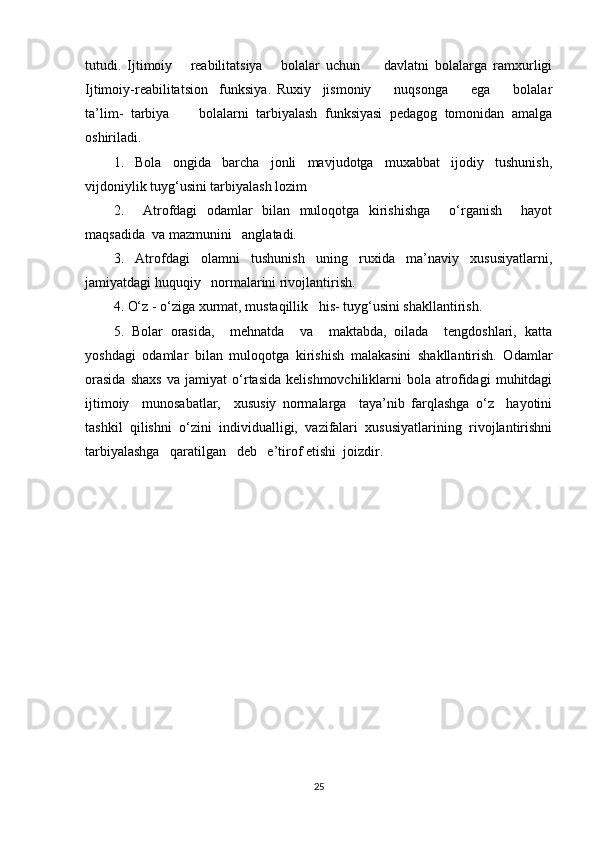 tutudi.   Ijtimoiy       reabilitatsiya       bolalar   uchun         davlatni   bolalarga   ramxurligi
Ijtimoiy-reabilitatsion     funksiya.   Ruxiy     jismoniy         nuqsonga         ega         bolalar
ta’lim-   tarbiya         bolalarni   tarbiyalash   funksiyasi   pedagog   tomonidan   amalga
oshiriladi. 
1.   Bola   ongida   barcha   jonli   mavjudotga   muxabbat   ijodiy   tushunish,
vijdoniylik tuyg‘usini tarbiyalash lozim
2.     Atrofdagi   odamlar   bilan   muloqotga   kirishishga     o‘rganish     hayot
maqsadida  va mazmunini   anglatadi.
3.   Atrofdagi   olamni   tushunish   uning   ruxida   ma’naviy   xususiyatlarni,
jamiyatdagi huquqiy   normalarini rivojlantirish.
4. O‘z - o‘ziga xurmat, mustaqillik   his- tuyg‘usini shakllantirish.
5.   Bolar   orasida,     mehnatda     va     maktabda,   oilada     tengdoshlari,   katta
yoshdagi   odamlar   bilan   muloqotga   kirishish   malakasini   shakllantirish.   Odamlar
orasida   shaxs   va   jamiyat   o‘rtasida   kelishmovchiliklarni   bola   atrofidagi   muhitdagi
ijtimoiy     munosabatlar,     xususiy   normalarga     taya’nib   farqlashga   o‘z     hayotini
tashkil   qilishni   o‘zini   individualligi,   vazifalari   xususiyatlarining   rivojlantirishni
tarbiyalashga   qaratilgan   deb   e’tirof etishi  joizdir.
25 