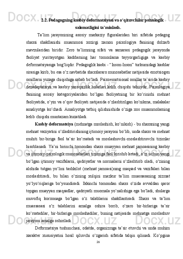 2.2. Pedagogning kasbiy deformatsiyasi va o‘qituvchilar psixologik
salomatligini ta’minlash .
  Ta’lim   jarayonining   asosiy   markaziy   figuralaridan   biri   sifatida   pedagog
shaxsi   shakllanishi   muammosi   xozirgi   zamon   psixologiya   fanining   dolzarb
mavzularidan   biridir.   Zero   ta’limning   sifati   va   samarasi   pedagogik   jarayonda
faoliyat   yuritayotgan   kadrlarning   har   tomonlama   tayyorgarligiga   va   kasbiy
deformatsiyasiga bog‘liqdir. Pedagoglik kasbi - “Inson-Inson” turkumidagi kasblar
sirasiga kirib, bu esa o‘z navbatida shaxslararo munosabatlar natijasida emotsiogen
omillarni yuzaga chiqishiga sabab bo‘ladi. Psixoemotsional omillar ta’sirida kasbiy
dezadaptatsiya va kasbiy yaroqsizlik holatlari kelib chiqishi tabiiydir. Psixologiya
fanining   asosiy   kategoriyalaridan   bo‘lgan   faoliyatning   bir   ko‘rinishi   mehnat
faoliyatida, o‘yin va o‘quv faoliyati natijasida o‘zlashtirilgan ko‘nikma, malakalar
amaliyotga   ko‘chadi.   Amaliyotga   tatbiq   qilishnishida   o‘ziga   xos   muammolarning
kelib chiqishi muntazam kuzatiladi.
Kasbiy deformatsiya  (mehnatga moslashish, ko‘nikish) - bu shaxsning yangi
mehnat vaziyatini o‘zlashtirishining ijtimoiy jarayoni bo‘lib, unda shaxs va mehnat
muhiti   bir-biriga   faol   ta’sir   ko‘rsatadi   va   moslashuvchi-moslashtiruvchi   tizimlar
hisoblanadi.  Ya’ni  birinchi  tomondan  shaxs  muayyan  mehnat   jamoasining  kasbiy
va ijtimoiy-psixologik munosabatlari tizimiga faol kirishib ketadi, o‘zi uchun yangi
bo‘lgan  ijtimoiy  vazifalarni,  qadriyatlar   va  normalarni  o‘zlashtirib  oladi,  o‘zining
alohida   tutgan   yo‘lini   tashkilot   (mehnat   jamoasi)ning   maqsad   va   vazifalari   bilan
moslashtiradi,   bu   bilan   o‘zining   xulqini   mazkur   ta’lim   muassasaning   xizmat
yo‘lyo‘riqlariga   bo‘ysundiradi.   Ikkinchi   tomondan   shaxs   o‘zida   avvaldan   qaror
topgan muayyan maqsadlar, qadriyatli muomala yo‘nalishiga ega bo‘ladi, shularga
muvofiq   korxonaga   bo‘lgan   o‘z   talablarini   shakllantiradi.   Shaxs   va   ta’lim
muassasasi   o‘z   talablarini   amalga   oshira   borib,   o‘zaro   bir-birlariga   ta’sir
ko‘rsatadilar,   bir-birlariga   moslashadilar,   buning   natijasida   mehnatga   moslashuv
jarayoni amalga oshiriladi. 
Deformatsiya tushunchasi, odatda, organizmga ta’sir etuvchi va unda muhim
xarakter   xususiyatini   hosil   qiluvchi   o‘zgarish   sifatida   talqin   qilinadi.   Ko‘pgina
26 