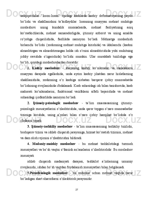 tadqiqotchilar   “Inson-Inson”   tipidagi   kasblarda   kasbiy   deformatsiyaning   paydo
bo‘lishi   va   shakllanishini   ta’kidlaydilar.   Insonning   muayyan   mehnat   muhitiga
moslashuvi   uning   kundalik   muomalasida,   mehnat   faoliyatining   aniq
ko‘rsatkichlarida,   mehnat   samaradorligida,   ijtimoiy   axborot   va   uning   amalda
ro‘yobga   chiqarilishida,   faollikda   namoyon   bo‘ladi.   Mehnatga   moslashish
birlamchi   bo‘lishi   (xodimning   mehnat   muhitiga   kirishida)   va   ikkilamchi   (kasbni
almashtirgan va almashtirmagan  holda  ish o‘rnini  almashtirishida  yoki  muhitning
jiddiy   ravishda   o‘zgarishida)   bo‘lishi   mumkin.   Ular   murakkab   tuzilishga   ega
bo‘lib, quyidagi moslashuvlardan iboratdir: 
1.   Kasbiy   moslashuv   -   shaxsning   kasbiy   ko‘nikmalar   va   malakalarni
muayyan   darajada   egallashida,   unda   ayrim   kasbiy   jihatdan   zarur   hislatlarning
shakllanishida,   xodimning   o‘z   kasbiga   nisbatan   barqaror   ijobiy   munosabatda
bo‘lishining rivojlanishida ifodalanadi. Kasb sohasidagi ish bilan tanishuvida, kasb
mahorati   ko‘nikmalarini,   funktsional   vazifalarni   sifatli   bajarishida   va   mehnat
sohasidagi ijodkorlikda namoyon bo‘ladi. 
2.   Ijtimoiy-psixologik   moslashuv   -   ta’lim   muassasasining   ijtimoiy-
psixologik xususiyatlarini  o‘zlashtirishda, unda qaror  topgan o‘zaro munosabatlar
tizimiga   kirishda,   uning   a’zolari   bilan   o‘zaro   ijobiy   hamjihat   bo‘lishda   o‘z
ifodasini topadi. 
3.   Ijtimoiy-tashkiliy   moslashuv   -   ta’lim   muassasasining   tashkiliy   tuzilishi,
boshqaruv tizimi va ishlab chiqarish jarayoniga, hizmat ko‘rsatish tizimini, mehnat
va dam olish rejimini o‘zlashtirishni bildiradi. 
4.   Madaniy-maishiy   moslashuv   -   bu   mehnat   tashkilotidagi   turmush
xususiyatlari va bo‘sh vaqtni o‘tkazish an’analarini o‘zlashtirishdir. Bu moslashuv
xususiyati
ishlab   chiqarish   madaniyati   darajasi,   tashkilot   a’zolarining   umumiy
rivojlanishi, ishdan bo‘sh vaqtdan foydalanish xususiyatlari bilan belgilanadi. 
5.Psixofiziologik   moslashuv   -   bu   xodimlar   uchun   mehnat   vaqtida   zarur
bo‘ladigan shart-sharoitlarni o‘zlashtirish jarayonidir. 
27 