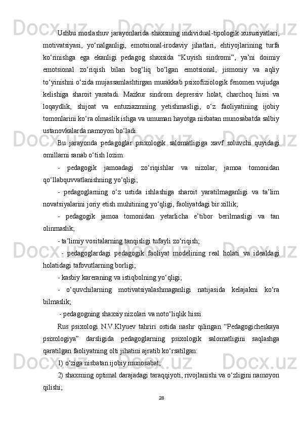 Ushbu   moslashuv   jarayonlarida   shaxsning   individual-tipologik   xususiyatlari,
motivatsiyasi,   yo‘nalganligi,   emotsional-irodaviy   jihatlari,   ehtiyojlarining   turfa
ko‘rinishga   ega   ekanligi   pedagog   shaxsida   “Kuyish   sindromi”,   ya’ni   doimiy
emotsional   zo‘riqish   bilan   bog‘liq   bo‘lgan   emotsional,   jismoniy   va   aqliy
to‘yinishni o‘zida mujassamlashtirgan murakkab psixofiziologik fenomen vujudga
kelishiga   sharoit   yaratadi.   Mazkur   sindrom   depressiv   holat,   charchoq   hissi   va
loqaydlik,   shijoat   va   entuziazmning   yetishmasligi,   o‘z   faoliyatining   ijobiy
tomonlarini ko‘ra olmaslik ishga va umuman hayotga nisbatan munosabatda salbiy
ustanovkalarda namoyon bo‘ladi. 
Bu   jarayonda   pedagoglar   psixologik   salomatligiga   xavf   soluvchi   quyidagi
omillarni sanab o‘tish lozim: 
-   pedagogik   jamoadagi   zo‘riqishlar   va   nizolar,   jamoa   tomonidan
qo‘llabquvvatlanishning yo‘qligi; 
-   pedagoglarning   o‘z   ustida   ishlashiga   sharoit   yaratilmaganligi   va   ta’lim
novatsiyalarini joriy etish muhitining yo‘qligi, faoliyatdagi bir xillik; 
-   pedagogik   jamoa   tomonidan   yetarlicha   e’tibor   berilmasligi   va   tan
olinmaslik; 
- ta’limiy vositalarning tanqisligi tufayli zo‘riqish;
  -   pedagoglardagi   pedagogik   faoliyat   modelining   real   holati   va   idealdagi
holatidagi tafovutlarning borligi; 
- kasbiy kareraning va istiqbolning yo‘qligi; 
-   o‘quvchilarning   motivatsiyalashmaganligi   natijasida   kelajakni   ko‘ra
bilmaslik;
 - pedagogning shaxsiy nizolari va noto‘liqlik hissi. 
Rus   psixologi   N.V.Klyuev   tahriri   ostida   nashr   qilingan   “Pedagogicheskaya
psixologiya”   darsligida   pedagoglarning   psixologik   salomatligini   saqlashga
qaratilgan faoliyatning olti jihatini ajratib ko‘rsatilgan: 
1) o‘ziga nisbatan ijobiy munosabat; 
2) shaxsning optimal darajadagi taraqqiyoti, rivojlanishi va o‘zligini namoyon
qilishi; 
28 