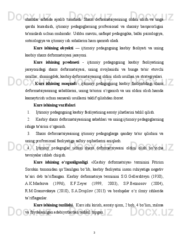 shaxslar   sifatida   ajralib   turishadi.   Shaxs   deformatsiyasining   oldini   olish   va   unga
qarshi   kurashish,   ijtimoiy   pedagoglarning   professional   va   shaxsiy   barqarorligini
ta'minlash uchun muhimdir. Ushbu mavzu, nafaqat pedagogika, balki psixologiya,
sotsiologiya va ijtimoiy ish sohalarini ham qamrab oladi.
Kurs   ishining   obyekti   —   ijtimoiy   pedagogning   kasbiy   faoliyati   va   uning
kasbiy shaxs deformatsiyasi jarayoni.
Kurs   ishining   p redmeti   -   ijtimoiy   pedagogning   kasbiy   faoliyatining
jarayonidagi   shaxs   deformatsiyasi,   uning   rivojlanishi   va   bunga   ta'sir   etuvchi
omillar, shuningdek, kasbiy deformatsiyaning oldini olish usullari va strategiyalari.
  Kurs   ishining   maqsadi   -   ijtimoiy   pedagogning   kasbiy   faoliyatidagi   shaxs
deformatsiyasining sabablarini, uning ta'sirini o‘rganish va uni oldini olish hamda
kamaytirish uchun samarali usullarni taklif qilishdan iborat.
Kurs  ishining v azifalari
1. Ijtimoiy pedagogning kasbiy faoliyatining asosiy jihatlarini tahlil qilish.
2. Kasbiy shaxs deformatsiyasining sabablari va uning ijtimoiy pedagoglarning
ishiga ta'sirini o‘rganish.
3. Shaxs   deformatsiyasining   ijtimoiy   pedagoglarga   qanday   ta'sir   qilishini   va
uning professional faoliyatiga salbiy oqibatlarini aniqlash.
4. Ijtimoiy   pedagoglar   uchun   shaxs   deformatsiyasini   oldini   olish   bo‘yicha
tavsiyalar ishlab chiqish.
Kurs   ishining   o‘rganilganligi .   «Kasbiy   deformatsiya»   terminini   Pitirim
Sorokin   tomonidan   qo llanilgan   bo lib,  kasbiy   faoliyatni   inson   ruhiyatiga  negativʻ ʻ
ta siri   deb   ta riflangan.   Kasbiy   deformatsiya   terminini   S.G.Gellershteyn   (1930),	
ʼ ʼ
A.K.Markova   (1996),   E.F.Zeyer   (1999,   2003),   S.P.Beznosov   (2004),
R.M.Granovskaya   (2010),   S.A.Drujilov   (2013)   va   boshqalar   o z   ilmiy   ishlarida	
ʻ
ta riflaganlar.	
ʼ
Kurs ishining tuzilishi.   Kurs ishi kirish, asosiy qism, 2 bob, 4 bo‘lim, xulosa
va foydalanilgan adabiyotlardan tashkil topgan.
3 