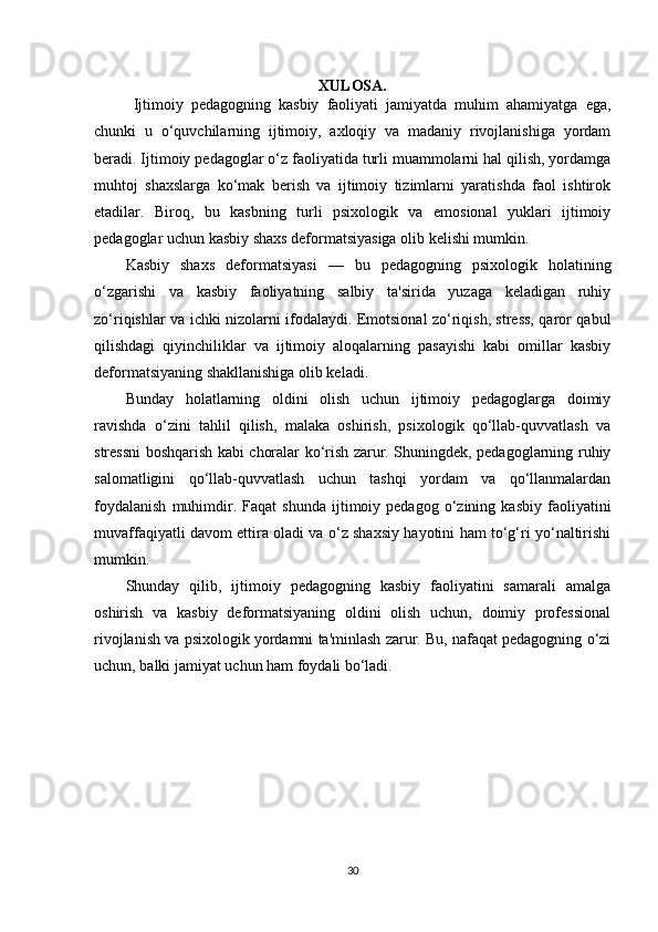 XULOSA.
  Ijtimoiy   pedagogning   kasbiy   faoliyati   jamiyatda   muhim   ahamiyatga   ega,
chunki   u   o‘quvchilarning   ijtimoiy,   axloqiy   va   madaniy   rivojlanishiga   yordam
beradi. Ijtimoiy pedagoglar o‘z faoliyatida turli muammolarni hal qilish, yordamga
muhtoj   shaxslarga   ko‘mak   berish   va   ijtimoiy   tizimlarni   yaratishda   faol   ishtirok
etadilar.   Biroq,   bu   kasbning   turli   psixologik   va   emosional   yuklari   ijtimoiy
pedagoglar uchun kasbiy shaxs deformatsiyasiga olib kelishi mumkin.
Kasbiy   shaxs   deformatsiyasi   —   bu   pedagogning   psixologik   holatining
o‘zgarishi   va   kasbiy   faoliyatning   salbiy   ta'sirida   yuzaga   keladigan   ruhiy
zo‘riqishlar va ichki nizolarni ifodalaydi. Emotsional zo‘riqish, stress, qaror qabul
qilishdagi   qiyinchiliklar   va   ijtimoiy   aloqalarning   pasayishi   kabi   omillar   kasbiy
deformatsiyaning shakllanishiga olib keladi.
Bunday   holatlarning   oldini   olish   uchun   ijtimoiy   pedagoglarga   doimiy
ravishda   o‘zini   tahlil   qilish,   malaka   oshirish,   psixologik   qo‘llab-quvvatlash   va
stressni boshqarish kabi choralar ko‘rish zarur. Shuningdek, pedagoglarning ruhiy
salomatligini   qo‘llab-quvvatlash   uchun   tashqi   yordam   va   qo‘llanmalardan
foydalanish   muhimdir.  Faqat   shunda   ijtimoiy  pedagog   o‘zining   kasbiy   faoliyatini
muvaffaqiyatli davom ettira oladi va o‘z shaxsiy hayotini ham to‘g‘ri yo‘naltirishi
mumkin.
Shunday   qilib,   ijtimoiy   pedagogning   kasbiy   faoliyatini   samarali   amalga
oshirish   va   kasbiy   deformatsiyaning   oldini   olish   uchun,   doimiy   professional
rivojlanish va psixologik yordamni ta'minlash zarur. Bu, nafaqat pedagogning o‘zi
uchun, balki jamiyat uchun ham foydali bo‘ladi.
30 