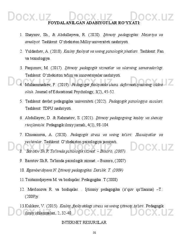 FOYDALANILGAN ADABIYOTLAR RO‘YXATI:
1. Shayxov,   Sh.,   &   Abdullayeva,   R.   (2020).   Ijtimoiy   pedagogika:   Nazariya   va
amaliyot . Tashkent: O‘zbekiston Milliy universiteti nashriyoti.
2. Yuldashev, A.  (2018).  Kasbiy faoliyat va uning psixologik jihatlari .  Tashkent: Fan
va texnologiya.
3. Panjimov,   M.   (2017).   Ijtimoiy   pedagogik   xizmatlar   va   ularning   samaradorligi .
Tashkent: O‘zbekiston ta'lim va innovatsiyalar nashriyoti.
4. Muhammadiev,   F.   (2019).   Pedagogik   faoliyatda   shaxs   deformatsiyasining   oldini
olish .  Journal of Educational Psychology, 3(2), 45-52.
5. Tashkent   davlat   pedagogika   universiteti   (2022).   Pedagogik   psixologiya   asoslari .
Tashkent: TDPU nashriyoti.
6. Abdullayev,   D.   &   Rahmatov,   S.   (2021).   Ijtimoiy   pedagogning   kasbiy   va   shaxsiy
rivojlanishi . Pedagogik ilmiy jurnali, 4(1), 98-104.
7. Khusainova,   A.   (2020).   Pedagogik   stress   va   uning   ta'siri:   Xususiyatlar   va
yechimlar .  Tashkent: O‘zbekiston psixologiya jamiyati.
8.   Barotov Sh.R. Ta'limda psixologik xizmat. – Buxoro, (2007). 
9. Barotov Sh.R. Ta'limda psixologik xizmat. – Buxoro, (2007) 
10.   Egamberdiyeva N. Ijtimoiy pedagogika. Darslik.  T.  ( 2009 )
11. Toxtaxodjayeva M. va boshqalar. Pedagogika .T (2008)
12.   Mavlonova   R.   va   boshqalar.   .   Ijtimoiy   pedagogika   (o‘quv   qo‘llanma)   –T.:
(2009)y.
13. Kulikov, V.  (2015).  Kasbiy faoliyatdagi stress va uning ijtimoiy ta'siri .  Pedagogik
ilmiy ishlanmalari, 2, 32-40.
                                   INTERNET RESURSLAR
31 