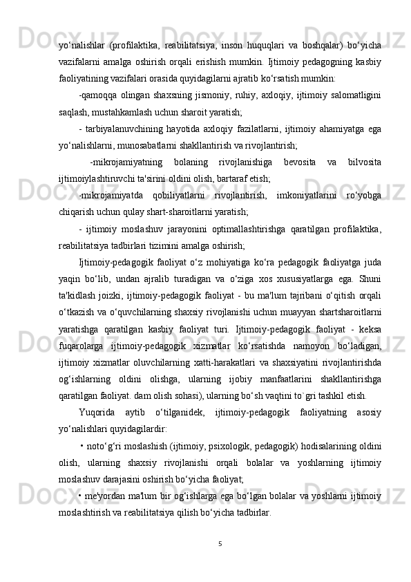 yo‘nalishlar   (profilaktika,   reabilitatsiya,   inson   huquqlari   va   boshqalar)   bo‘yicha
vazifalarni   amalga   oshirish   orqali   erishish   mumkin.   Ijtimoiy   pedagogning   kasbiy
faoliyatining vazifalari orasida quyidagilarni ajratib ko‘rsatish mumkin: 
-qamoqqa   olingan   shaxsning   jismoniy,   ruhiy,   axloqiy,   ijtimoiy   salomatligini
saqlash, mustahkamlash uchun sharoit yaratish; 
-   tarbiyalanuvchining   hayotida   axloqiy   fazilatlarni,   ijtimoiy   ahamiyatga   ega
yo‘nalishlarni, munosabatlarni shakllantirish va rivojlantirish;
  -mikrojamiyatning   bolaning   rivojlanishiga   bevosita   va   bilvosita
ijtimoiylashtiruvchi ta'sirini oldini olish, bartaraf etish; 
-mikrojamiyatda   qobiliyatlarni   rivojlantirish,   imkoniyatlarini   ro‘yobga
chiqarish uchun qulay shart-sharoitlarni yaratish; 
-   ijtimoiy   moslashuv   jarayonini   optimallashtirishga   qaratilgan   profilaktika,
reabilitatsiya tadbirlari tizimini amalga oshirish; 
Ijtimoiy-pedagogik   faoliyat   o‘z   mohiyatiga   ko‘ra   pedagogik   faoliyatga   juda
yaqin   bo‘lib,   undan   ajralib   turadigan   va   o‘ziga   xos   xususiyatlarga   ega.   Shuni
ta'kidlash   joizki,   ijtimoiy-pedagogik   faoliyat   -   bu   ma'lum   tajribani   o‘qitish   orqali
o‘tkazish va o‘quvchilarning shaxsiy rivojlanishi uchun muayyan shartsharoitlarni
yaratishga   qaratilgan   kasbiy   faoliyat   turi.   Ijtimoiy-pedagogik   faoliyat   -   keksa
fuqarolarga   ijtimoiy-pedagogik   xizmatlar   ko‘rsatishda   namoyon   bo‘ladigan,
ijtimoiy   xizmatlar   oluvchilarning   xatti-harakatlari   va   shaxsiyatini   rivojlantirishda
og‘ishlarning   oldini   olishga,   ularning   ijobiy   manfaatlarini   shakllantirishga
qaratilgan faoliyat. dam olish sohasi), ularning bo‘sh vaqtini to`gri tashkil etish. 
Yuqorida   aytib   o‘tilganidek,   ijtimoiy-pedagogik   faoliyatning   asosiy
yo‘nalishlari quyidagilardir:
 • noto‘g‘ri moslashish (ijtimoiy, psixologik, pedagogik) hodisalarining oldini
olish,   ularning   shaxsiy   rivojlanishi   orqali   bolalar   va   yoshlarning   ijtimoiy
moslashuv darajasini oshirish bo‘yicha faoliyat; 
• me'yordan ma'lum bir og‘ishlarga ega bo‘lgan bolalar va yoshlarni ijtimoiy
moslashtirish va reabilitatsiya qilish bo‘yicha tadbirlar. 
5 