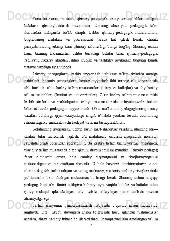 Yana   bir   narsa,   masalan,   ijtimoiy-pedagogik   tarbiyadan   og‘ishlari   bo‘lgan
bolalarni   ijtimoiylashtirish   muammosi,   ularning   aksariyati   pedagogik   ta'sir
doirasidan   tashqarida   bo‘lib   chiqdi.   Ushbu   ijtimoiy-pedagogik   muammolarni
bugundanoq   malakali   va   professional   tarzda   hal   qilish   kerak,   chunki
jamiyatimizning   ertangi   kuni   ijtimoiy   salomatligi   bunga   bog‘liq.   Shuning   uchun
ham,   bizning   fikrimizcha,   ushbu   toifadagi   bolalar   bilan   ijtimoiy-pedagogik
faoliyatni   nazariy   jihatdan   ishlab   chiqish   va   tashkiliy   loyihalash   bugungi   kunda
ustuvor vazifaga aylanmoqda. 
Ijtimoiy   pedagoglarni   kasbiy   tayyorlash   uzluksnz   ta’lim   tizimida   amalga
oshiriladi.   Ijtimoiy   pedagoglarni   kasbiy   tayyorlash   ikki   turdagi   o‘quv   yurtlarida
olib   boriladi:   o‘rta   kasbiy   ta’lim   muassasalari   (litsey   va   kollejlar)   va   oliy   kasbiy
ta’lim   maktablari   (Institut   va   universitetlar).   O‘rta   kasbiy   ta’lim   muassasalarida
kichik   sinflarla   va   maktabgacha   tarbiya   muassasalarida   tarbiyalanuvchi   bolalar
bilan   ishlovchi   pedagoglar   tayyorlanadi.   O‘rta   ma’lumotli   pedagoglarning   asosiy
vazifasi   bolalarga   qiyin   vaziyatlarpi   singab   o‘tishda   yordam   beradi,   bolalarning
ishonishiga ko‘maklashuvchi faoliyat turlarini tashqillashtirish.   
Bolalarning   rivojlanishi   uchun   zarur   shart-sharoitlar   yaratish,   ularning   ota—
onalari   bilai   hamkorlik     qilish,   o‘z   malakasini   oshirish   maqsadida   mustaqil
ravishda   o‘qib   borishdan   iboratdir.   O‘rta   kasbiy   ta’lim   bilim   yurtini     tugatgach,
ular oliy ta’lim muassasida o‘z o‘qishini davom ettirishi mumkin. Ijtimoiy pedagog
faqat   o‘qituvchi   emas,   bola   qanday   o‘qiyotganini   va   rivojlanayotganini
tushunadigan   va   his   etadigan   shaxsdir.   U   bola   hayotini,   kechinmalarini   xuddi
o‘zinikidagidek tushunadigan va uning ma’naviy, madaniy, axloqiy rivojlanishida
yo‘llanmalar   bera   oladigan   mutaxassis   bo‘lmogi   kerak.   Shuning   uchun   haqiqiy
pedagog   faqat   o‘z     fanini   bilibgina   kolmay,   ayni   vaqtda   bolalar   va   kattalar   bilan
ijodiy   muloqot   qila   oladigan,   o‘z     ustida   ishlaydigan   inson   bo‘lishi   muhim
ahamiyatga ega. 
Ta’lim   jarayonini   ijtimoiylashtirish   natijasida   o‘quvchi   inson   mohiyatini
anglaydi.   O‘z     hayoti   dovomida   inson   to‘g‘risida   hosil   qilingan   tushunchalar
asosida, shaxs haqiqiy fukaro bo‘lib yetishadi. Insonparvarlikka asoslangan ta’lim
7 