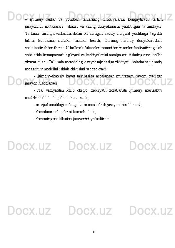 –   ijtimoiy   fanlar   va   yondosh   fanlarning   funksiyalarini   kengaytiradi,   ta’lim
jarayonini,   mutaxassis     shaxsi   va   uning   dunyokarashi   yaxlitligini   ta’minlaydi.
Ta’limni   insonparvarlashtirishdan   ko‘zlangan   asosiy   maqsad   yoshlarga   tegishli
bilim,   ko‘nikma,   malaka,   malaka   berish,   ularning   insoniy   dunyokarashini
shakllantirishdan iborat. U bo‘lajak fukarolar tomonidan insonlar faoliyatining turli
sohalarida insonparvarlik g‘oyasi va kadriyatlarini amalga oshirishning asosi bo‘lib
xizmat qiladi. Ta’limda metodologik xayot tajribasiga ziddiyatli holatlarda ijtimoiy
moslashuv modelini ishlab chiqishni taqozo etadi:
-   ijtimoiy–shaxsiy   hayot   tajribasiga   asoslangan   muntazam   davom   etadigan
jarayon hisoblanadi; 
-   real   vaziyatdan   kelib   chiqib,   ziddiyatli   xolatlarida   ijtimoiy   moslashuv
modelini ishlab chiqishni takozo etadi;
- mavjud amaldagi xolatga doim moslashish jarayoni hisoblanadi;
- shaxslararo aloqalarni kamrab oladi;
- shaxsning shakllanish jarayonini yo‘naltiradi.
8 