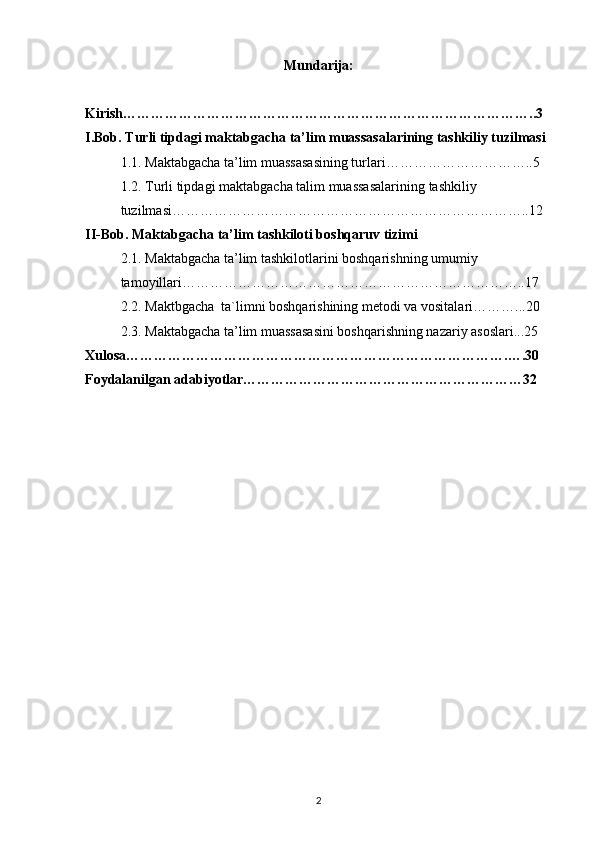 Mundarija:
Kirish……………………………………………………………………………..3
I.Bob. Turli tipdagi maktabgacha ta’ lim muassasalarining tashkiliy tuzilmasi
1.1. Maktabgacha ta’lim muassasasining turlari…………………………..5
1.2.  Turli   tipdagi   maktabgacha   talim   muassasalarining   tashkiliy  
tuzilmasi …………………………………………………………………..12
II-Bob. Maktabgacha ta’lim tashkiloti boshqaruv tizimi
2.1. Maktabgacha ta’lim tashkilotlarini boshqarishning umumiy 
tamoyillari………………………………………………………………..17
2.2. Maktbgacha  ta`limni boshqarishining metodi va vositalari………...20
2.3. Maktabgacha ta’lim muassasasini boshqarishning nazariy asoslari...25
Xulosa……………………………………………………………………….….30
Foydalanilgan adabiyotlar……………………………………………………32
2 