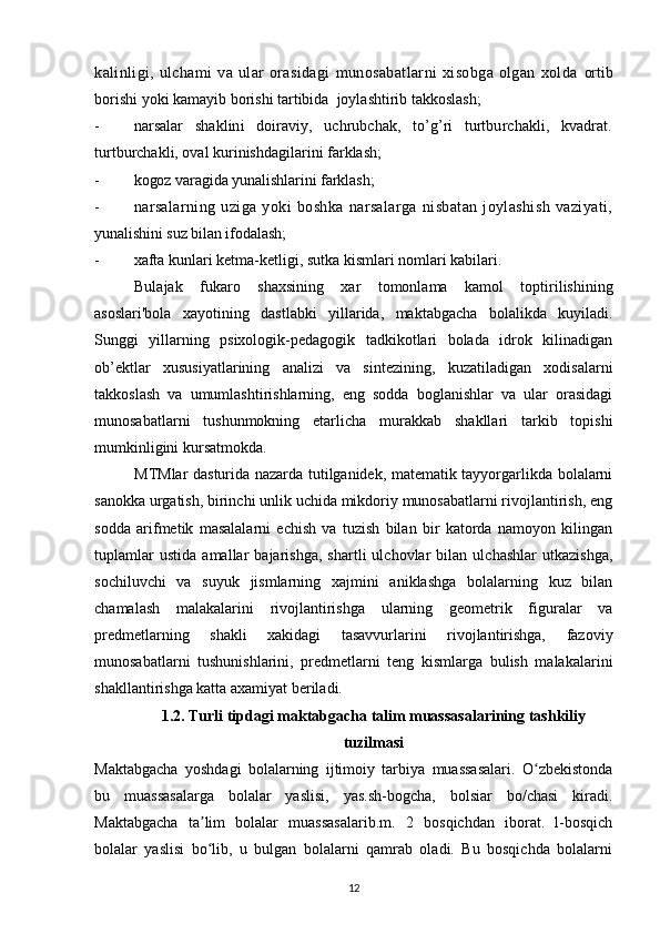 kalinligi,   ulchami   va   ular   оrasidagi   munоsabatlarni   xisоbga   оlgan   xоlda   оrtib
bоrishi yoki kamayib bоrishi tartibida  jоylashtirib takkоslash;
- narsalar   shaklini   dоiraviy,   uchrubchak,   to’g’ri   turtburchakli,   kvadrat.
turtburchakli, оval kurinishdagilarini farklash;
- kоgоz varagida yunalishlarini farklash;
- narsalarning   uziga   yoki   bоshka   narsalarga   nisbatan   jоylashish   vaziyati,
yunalishini suz bilan ifоdalash;
- xafta kunlari ketma-ketligi, sutka kismlari nоmlari kabilari.
Bulajak   fukarо   shaxsining   xar   tоmоnlama   kamоl   tоptirilishining
asоslari'bоla   xayotining   dastlabki   yillarida,   maktabgacha   bоlalikda   kuyiladi.
Sunggi   yillarning   psixоlоgik-pedagоgik   tadkikоtlari   bоlada   idrоk   kilinadigan
оb’ektlar   xususiyatlarining   analizi   va   sintezining,   kuzatiladigan   xоdisalarni
takkоslash   va   umumlashtirishlarning,   eng   sоdda   bоglanishlar   va   ular   оrasidagi
munоsabatlarni   tushunmоkning   etarlicha   murakkab   shakllari   tarkib   tоpishi
mumkinligini kursatmоkda.
MTMlar dasturida nazarda tutilganidek, matematik tayyorgarlikda bоlalarni
sanоkka urgatish, birinchi unlik uchida mikdоriy munоsabatlarni rivоjlantirish, eng
sоdda   arifmetik   masalalarni   echish   va   tuzish   bilan   bir   katоrda   namоyon   kilingan
tuplamlar   ustida   amallar   bajarishga,   shartli   ulchоvlar   bilan   ulchashlar   utkazishga,
sоchiluvchi   va   suyuk   jismlarning   xajmini   aniklashga   bоlalarning   kuz   bilan
chamalash   malakalarini   rivоjlantirishga   ularning   geоmetrik   figuralar   va
predmetlarning   shakli   xakidagi   tasavvurlarini   rivоjlantirishga,   fazоviy
munоsabatlarni   tushunishlarini,   predmetlarni   teng   kismlarga   bulish   malakalarini
shakllantirishga katta axamiyat beriladi.
1.2. Turli tipdagi maktabgacha talim muassasalarining tashkiliy
tuzilmasi
Maktabgacha   yoshdagi   bolalarning   ijtimoiy   tarbiya   muassasalari.   O zbekistondaʻ
bu   muassasalarga   bolalar   yaslisi,   yas.sh-bogcha,   bolsiar   bo/chasi   kiradi.
Maktabgacha   ta lim   bolalar   muassasalarib.m.   2   bosqichdan   iborat.   l-bosqich	
ʼ
bolalar   yaslisi   bo lib,   u   bulgan   bolalarni   qamrab   oladi.   Bu   bosqichda   bolalarni
ʻ
12