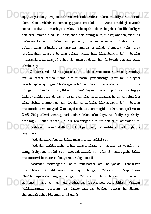 aqliy va jismoniy rivojlantirish. nutqini shakllantirish, ularni moddiy borliq, atrof-
olam   bilan   tanishtirish   hamda   gigiyena   masalalari   bo yicha   amaldagi   tayanchʻ
dastur   asosida   ta limtarbiya   beriladi.   2-bosqich   bolalar   bogchasi   bo lib,   bo lgan	
ʼ ʻ ʻ
bolalarni   kamrab   oladi.   Bu   bosqichda   bolalarning   nutqini   rivojlantirish,   ularning
ma naviy   kamolotini   ta minlash,   jismoniy   jihatdan   baquvvat   bo lishlari   uchun	
ʼ ʼ ʻ
yo naltirilgan   ta limtarbiya   jarayoni   amalga   oshiriladi.   Jismoniy   yoki   ruhiy
ʻ ʼ
rivojlanishida   nuqsoni   bo lgan   bolalar   uchun   ham   Maktabgacha   ta lim   bolalar	
ʻ ʼ
muassasalarib.m.   mavjud   bulib,   ular   maxsus   dastur   hamda   texnik   vositalar   bilan
ta minlangan.	
ʼ
        O zbekistonda   Maktabgacha   ta lim   bolalar   muassasalarib.m.ning   moddiy	
ʻ ʼ
texnika   bazasi   hamda   metodik   ta mi-notini   yaxshilashga   qaratilgan   bir   qator	
ʼ
qarorlar qabul qilingan. Maktabgacha  ta lim bolalar muassasalarib.m. uchun joriy	
ʼ
qilingan   "Uchinchi   ming   yillikning   bolasi"   tayanch   das-turi   ped.   va   psixologiya
fanlari yutuklari hamda davlat va jamiyat talablariga tayangai holda yaratilganligi
bilan   alohila   ahamiyatga   ega.   Davlat   va   nodavlat   Maktabgacha   ta lim   bolalar	
ʼ
muassasalarib.m. mavjud. Ular qaysi  tashkilot qaramogida bo lishidan qat i nazar	
ʻ ʼ
O zR   Xalq   ta limi   vazirligi   uni   kadrlar   bilan   ta minlaydi   va   faoliyatiga   ilmiy-	
ʻ ʼ ʼ
pedagogik   jihatlan   rahbarlik   qiladi.   Maktabgacha   ta lim   bolalar   muassasalarib.m.	
ʼ
uchun tarbiyachi va metodistlar Toshkent ped. unti, ped. institutlari va kollejlarida
tayyorlanadi.
Nodavlat maktabgacha ta'lim   muassasasini   tashkil etish
Nodavlat   maktabgacha   ta'lim   muassasalarining   maqsadi   va   vazifalarini,
uning   faoliyatini   tashkil   etish,   moliyalashtirish   va   nodavlat   maktabgacha   ta'lim
muassasasini boshqarish faoliyatini tartibga soladi.
Nodavlat   maktabgacha   ta'lim   muassasasi   o'z   faoliyatida   O'zbekiston
Respublikasi   Konstitutsiyasi   va   qonunlariga,   O'zbekiston   Respublikasi
OliyMajlisipalatalariningqarorlariga,   O'zbekiston   Respublikasi   Prezidentining
farmonlari,   qarorlari   va   farmoyishlariga,   O'zbekiston   Respublikasi   Vazirlar
Mahkamasining   qarorlari   va   farmoyishlariga,   boshqa   qonun   hujjatlariga,
shuningdek ushbu Nizomga amal qiladi.
13 