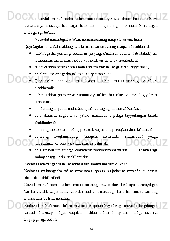 Nodavlat   maktabgacha   ta'lim   muassasasi   yuridik   shaxs   hisoblanadi   va
o'z   ustaviga,   mustaqil   balansiga,   bank   hisob   raqamlariga,   o'z   nomi   ko'rsatilgan
muhrga ega bo'ladi. 
Nodavlat maktabgacha ta'lim muassasasining   maqsadi   va vazifalari
Quyidagilar nodavlat maktabgacha ta'lim muassasasining maqsadi hisoblanadi:
 maktabgacha yoshdagi  bolalarni (keyingi o'rinlarda bolalar  deb ataladi)  har
tomonlama   intellektual, axloqiy, estetik va jismoniy rivojlantirish;
 ta'lim-tarbiya berish orqali bolalarni maktab ta'limiga sifatli tayyprlash;
 bolalarni maktabgacha ta'lim bilan qamrab olish.
 Quyidagilar   nodavlat   maktabgacha   ta'lim   muassasasining   vazifalari
hisoblanadi:
 ta'lim-tarbiya   jarayoniga   zamonaviy   ta'lim   dasturlari   va   texnologiyalarini
joriy etish;
 bolalarning hayotini muhofaza qilish va sog'lig'ini mustahkamlash;
 bola   shaxsini   sog'lom   va   yetuk,   maktabda   o'qishga   tayyorlangan   tarzda
shakllantirish;
 bolaning intellektual, axloqiy, estetik va jismoniy rivojlanishini ta'minlash;
 bolaning   rivojlanishidagi   (nutqida,   ko'rishida,   eshitishida)   yengil
nuqsonlarni korreksiyalashni amalga oshirish;
 bolalardaxalqimizningyuksakma'naviyativainsonparvarlik   an'analariga
sadoqat tuyg'ularini shakllantirish.
Nodavlat maktabgacha ta'lim muassasasi   faoliyatini tashkil etish
Nodavlat   maktabgacha   ta'lim   muassasasi   qonun   hujjatlariga   muvofiq   muassasa
shaklida tashkil etiladi.
Davlat   maktabgacha   ta'lim   muassasasining   muassislari   toifasiga   kirmaydigan
barcha   yuridik   va   jismoniy   shaxslar   nodavlat   maktabgacha   ta'lim   muassasasining
muassislari bo'lishi mumkin.
Nodavlat   maktabgacha   ta'lim   muassasasi   qonun   hujjatlariga   muvofiq   belgilangan
tartibda   litsenziya   olgan   vaqtdan   boshlab   ta'lim   faoliyatini   amalga   oshirish
huquqiga ega bo'ladi.
14 