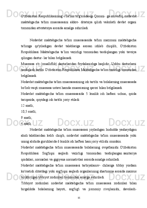 O'zbekiston Respublikasining «Ta'lim to'g'risida»gi   Qonuni- ga muvofiq, nodavlat
maktabgacha   ta'lim   muassasasini   akkre-   ditatsiya   qilish   vakolatli   davlat   organi
tomonidan attestatsiya asosida amalga oshiriladi.
Nodavlat   maktabgacha   ta'lim   muassasasida   ta'lim   mazmuni   maktabgacha
ta'limga   qo'yiladigan   davlat   talablariga   asosan   ishlab   chiqilib,   O'zbekiston
Respublikasi   Maktabgacha   ta’lim   vazirligi   tomonidan   tasdiqlangan   yoki   tavsiya
qilingan dastur- lar bilan belgilanadi.
Muassasa   o'z   (mualliflik)   dasturlaridan   foydalanishga   haqlidir.   Ushbu   dasturlarni
tasdiqlash tartibi O'zbekiston Respublikasi Maktabgacha ta'lim vazirligi tomonidan
belgilanadi.
Nodavlat maktabgacha ta'lim muassasasining ish tartibi va bolalarning muassasada
bo'lish vaqti muassasa ustavi hamda muassisning qarori bilan belgilanadi.
Nodavlat   maktabgacha   ta'lim   muassasasida   5   kunlik   ish   haftasi   uchun,   qoida
tariqasida, quyidagi ish tartibi joriy etiladi:
12 soatli;
10,5 soatli;
9 soatli;
4 soatli.
Nodavlat   maktabgacha   ta'lim   muassasasi   joylashgan   hududda   yashaydigan
aholi   talablaridan   kelib   chiqib,   nodavlat   maktabgacha   ta'lim   muassasasida   yoki
uning alohida guruhlarida 6 kunlik ish haftasi ham joriy etilishi mumkin.
Nodavlat   maktabgacha   ta'lim   muassasasida   bolalarning   ovqatlanishi   O'zbekiston
Respublikasi   Sog'liqni   saqlash   vazirligi   tomonidan   tasdiqlangan   sanitariya
qoidalari, normalari va gigiyena normativlari asosida amalga oshiriladi.
Nodavlat   maktabgacha   ta'lim   muassasasi   tarbiyalanuv-   chilariga   tibbiy   yordam
ko'rsatish shtatdagi yoki sog'liqni saqlash organlarining shartnoma asosida maxsus
biriktirilgan tibbiyot xodimlari tomonidan amalga oshiriladi.
Tibbiyot   xodimlari   nodavlat   maktabgacha   ta'lim   muas sasasi   xodimlari   bilan
birgalikda   bolalarning   hayoti,   sog'lig'i   va   jismoniy   rivojlanishi,   davolash-
15 