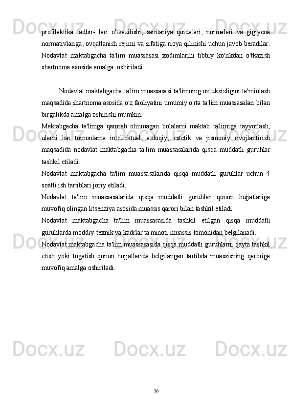 profilaktika   tadbir-   lari   o'tkazilishi,   sanitariya   qoidalari,   normalari   va   gigiyena
normativlariga, ovqatlanish rejimi va sifatiga rioya qilinishi uchun javob beradilar.
Nodavlat   maktabgacha   ta'lim   muassa sasi   xodimlarini   tibbiy   ko'rikdan   o'tkazish
shartnoma asosida amalga .oshiriladi.
Nodavlat maktabgacha ta'lim muassasasi ta'limning uzluksizligini ta'minlash
maqsadida shartnoma asosida o'z faoliyatini umumiy o'rta ta'lim muassasalari bilan
birgalikda amalga oshirishi mumkin.
Maktabgacha   ta'limga   qamrab   olinmagan   bolalarni   maktab   ta'limiga   tayyorlash,
ularni   har   tomonlama   intellektual,   axloqiy,   estetik   va   jismoniy   rivojlantirish
maqsadida   nodavlat   maktabgacha   ta'lim   muassasalarida   qisqa   muddatli   guruhlar
tashkil etiladi.
Nodavlat   maktabgacha   ta'lim   muassasalarida   qisqa   muddatli   guruhlar   uchun   4
soatli ish tartiblari joriy etiladi.
Nodavlat   ta'lim   muassasalarida   qisqa   muddatli   guruhlar   qonun   hujjatlariga
muvofiq olingan litsenziya asosida muassis qarori bilan tashkil etiladi.
Nodavlat   maktabgacha   ta'lim   muassasasida   tashkil   etilgan   qisqa   muddatli
guruhlarda moddiy-texnik va kadrlar ta'minoti muassis tomonidan belgilanadi.
Nodavlat maktabgacha ta'lim muassasasida qisqa muddatli guruhlarni qayta tashkil
etish   yoki   tugatish   qonun   hujjatlarida   belgilangan   tartibda   muassisning   qaroriga
muvofiq amalga oshiriladi.
16 