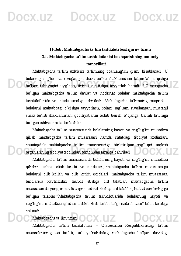 II-Bob. Maktabgacha ta’lim tashkiloti boshqaruv tizimi
2.1.  Maktabgacha ta’lim tashkilotlarini boshqarishning umumiy
tamoyillari .
Maktabgacha   ta`lim   uzluksiz   ta`limning   boshlang'ich   qismi   hisoblanadi.   U
bolaning   sog’lom   va   rivojlangan   shaxs   bo’lib   shakllanishini   ta`minlab,   o’qishga
bo'lgan   ishtiyoqini   uyg’otib,   tizimli   o’qitishga   tayyorlab   boradi.   6-7   yoshgacha
bo’lgan   maktabgacha   ta`lim   davlat   va   nodavlat   bolalar   maktabgacha   ta`lim
tashkilotlarida   va   oilada   amalga   oshiriladi.   Maktabgacha   ta`limning   maqsadi   –
bolalarni   maktabdagi   o’qishga   tayyorlash,   bolani   sog’lom,   rivojlangan,   mustaqil
shaxs   bo’lib   shakllantirish,   qobiliyatlarini   ochib   berish,   o’qishga,   tizimli   ta`limga
bo’lgan ishtiyoqini ta’limlashdir.
Maktabgacha   ta`lim   muassasasida   bolalarning   hayoti   va   sog’lig’ini   muhofaza
qilish   maktabgacha   ta`lim   muassasasi   hamda   shtatdagi   tibbiyot   xodimlari,
shuningdek   maktabgacha   ta`lim   muassasasiga   biriktirilgan   sog’liqni   saqlash
organlarining tibbiyot xodimlari tomonidan amalga oshiriladi.
Maktabgacha   ta`lim   muassasasida   bolalarning   hayoti   va   sog’lig’ini   muhofaza
qilishni   tashkil   etish   tartibi   va   qoidalari,   maktabgacha   ta`lim   muassasasiga
bolalarni   olib   kelish   va   olib   ketish   qoidalari,   maktabgacha   ta`lim   muassasasi
binolarida   xavfsizlikni   tashkil   etishga   oid   talablar,   maktabgacha   ta`lim
muassasasida yong’in xavfsizligini tashkil etishga oid talablar, hudud xavfsizligiga
bo’lgan   talablar   “Maktabgacha   ta`lim   tashkilotlarida   bolalarning   hayoti   va
sog’lig’ini muhofaza qilishni tashkil etish tartibi to’g’risida Nizom”   bilan tartibga
solinadi.
Maktabgacha ta`lim tizimi
Maktabgacha   ta’lim   tashkilotlari   –   O’zbekiston   Respublikasidagi   ta`lim
muassalarining   turi   bo’lib,   turli   yo’nalishdagi   maktabgacha   bo’lgan   davrdagi
17 