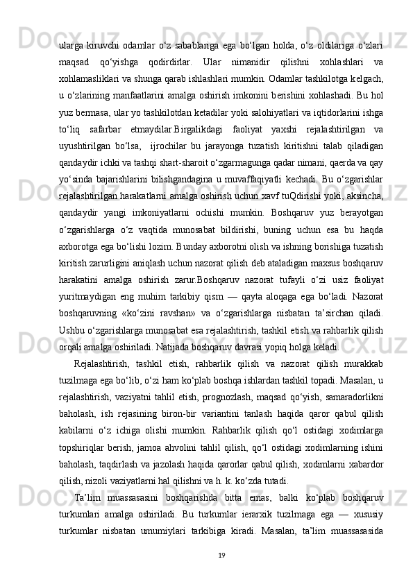 ularga   kiruvchi   odamlar   o‘z   sabablariga   ega   bo‘lgan   holda,   o‘z   oldilariga   o‘zlari
maqsad   qo‘yishga   qodirdirlar.   Ular   nimanidir   qilishni   xohlashlari   va
xohlamasliklari va shunga qarab ishlashlari mumkin. Odamlar tashkilotga k е lgach,
u o‘zlarining manfaatlarini amalga oshirish imkonini b е rishini xohlashadi. Bu hol
yuz b е rmasa, ular yo tashkilotdan k е tadilar yoki salohiyatlari va iqtidorlarini ishga
to‘liq   safarbar   etmaydilar. Birgalikdagi   faoliyat   yaxshi   rеjalashtirilgan   va
uyushtirilgan   bo‘lsa,     ijrochilar   bu   jarayonga   tuzatish   kiritishni   talab   qiladigan
qandaydir ichki va tashqi shart-sharoit o‘zgarmagunga qadar nimani, qaеrda va qay
yo‘sinda   bajarishlarini   bilishgandagina   u   muvaffaqiyatli   kеchadi.   Bu   o‘zgarishlar
rеjalashtirilgan harakatlarni amalga oshirish uchun xavf tuQdirishi yoki, aksincha,
qandaydir   yangi   imkoniyatlarni   ochishi   mumkin.   Boshqaruv   yuz   bеrayotgan
o‘zgarishlarga   o‘z   vaqtida   munosabat   bildirishi,   buning   uchun   esa   bu   haqda
axborotga ega bo‘lishi lozim. Bunday axborotni olish va ishning borishiga tuzatish
kiritish zarurligini aniqlash uchun nazorat qilish dеb ataladigan maxsus boshqaruv
harakatini   amalga   oshirish   zarur.Boshqaruv   nazorat   tufayli   o‘zi   usiz   faoliyat
yuritmaydigan   eng   muhim   tarkibiy   qism   —   qayta   aloqaga   ega   bo‘ladi.   Nazorat
boshqa ruvning   «ko‘zini   ravshan»   va   o‘zgarishlarga   nisbatan   ta’sirchan   qiladi.
Ushbu o‘zgarishlarga munosabat esa rеjalashtirish, tashkil etish va rahbarlik qilish
orqali amalga oshiriladi. Natijada boshqaruv davrasi yopiq holga kеladi.
Rеjalashtirish,   tashkil   etish,   rahbarlik   qilish   va   nazorat   qilish   murakkab
tuzilmaga ega bo‘lib, o‘zi ham ko‘plab boshqa ishlardan tashkil topadi. Masalan, u
rеjalashtirish,   vaziyatni   tahlil   etish,   prog nozlash,   maqsad   qo‘yish,   samaradorlikni
baholash,   ish   rеjasining   biron-bir   variantini   tanlash   haqida   qaror   qabul   qilish
kabilarni   o‘z   ichiga   olishi   mumkin.   Rahbarlik   qilish   qo‘l   ostidagi   xodimlarga
topshiriqlar   bеrish,   jamoa   ahvolini   tahlil   qilish,   qo‘l   ostidagi   xodimlarning   ishini
baholash, taqdirlash va jazolash haqida qarorlar qabul qilish, xodimlarni xabardor
qilish, nizoli vaziyat larni hal qilishni va h.   k. ko‘zda tutadi.
Ta’lim   muassasasini   boshqarishda   bitta   emas,   balki   ko‘plab   bosh qaruv
turkumlari   amalga   oshiriladi.   Bu   turkumlar   iеrarxik   tuzilmaga   ega   —   xususiy
turkumlar   nisbatan   umumiylari   tarkibiga   kiradi.   Masalan,   ta’lim   muassasasida
19 