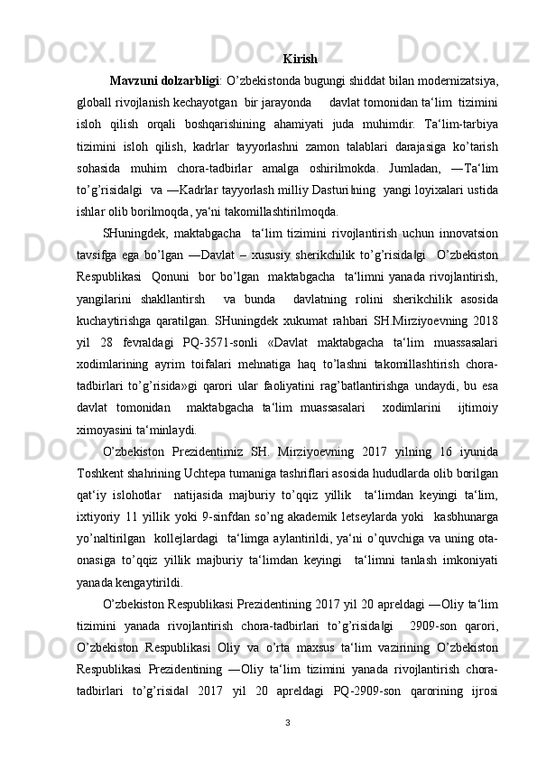 Kirish
   Mavzuni dolzarbligi : O’zbekistonda bugungi shiddat bilan modernizatsiya,
globall rivojlanish kechayotgan  bir jarayonda     davlat tomonidan ta‘lim  tizimini
isloh   qilish   orqali   boshqarishining   ahamiyati   juda   muhimdir.   Ta‘lim-tarbiya
tizimini   isloh   qilish,   kadrlar   tayyorlashni   zamon   talablari   darajasiga   ko’tarish
sohasida   muhim   chora-tadbirlar   amalga   oshirilmokda.   Jumladan,   ―Ta‘lim
to’g’risida gi   va ―Kadrlar tayyorlash milliy Dasturi ning   yangi loyixalari ustida‖ ‖
ishlar olib borilmoqda, ya‘ni takomillashtirilmoqda.  
SHuningdek,   maktabgacha     ta‘lim   tizimini   rivojlantirish   uchun   innovatsion
tavsifga   ega   bo’lgan   ―Davlat   –   xususiy   sherikchilik   to’g’risida gi     O’zbekiston	
‖
Respublikasi     Qonuni     bor   bo’lgan     maktabgacha     ta‘limni   yanada   rivojlantirish,
yangilarini   shakllantirsh     va   bunda     davlatning   rolini   sherikchilik   asosida
kuchaytirishga   qaratilgan.   SHuningdek   xukumat   rahbari   SH.Mirziyoevning   2018
yil   28   fevraldagi   PQ-3571-sonli   «Davlat   maktabgacha   ta‘lim   muassasalari
xodimlarining   ayrim   toifalari   mehnatiga   haq   to’lashni   takomillashtirish   chora-
tadbirlari   to’g’risida»gi   qarori   ular   faoliyatini   rag’batlantirishga   undaydi,   bu   esa
davlat   tomonidan     maktabgacha   ta‘lim   muassasalari     xodimlarini     ijtimoiy
ximoyasini ta‘minlaydi.  
O’zbekiston   Prezidentimiz   SH.   Mirziyoevning   2017   yilning   16   iyunida
Toshkent shahrining Uchtepa tumaniga tashriflari asosida hududlarda olib borilgan
qat‘iy   islohotlar     natijasida   majburiy   to’qqiz   yillik     ta‘limdan   keyingi   ta‘lim,
ixtiyoriy   11   yillik   yoki   9-sinfdan   so’ng   akademik   letseylarda   yoki     kasbhunarga
yo’naltirilgan    kollejlardagi     ta‘limga  aylantirildi,  ya‘ni  o’quvchiga  va  uning  ota-
onasiga   to’qqiz   yillik   majburiy   ta‘limdan   keyingi     ta‘limni   tanlash   imkoniyati
yanada kengaytirildi. 
O’zbekiston Respublikasi Prezidentining 2017 yil 20 apreldagi ―Oliy ta‘lim
tizimini   yanada   rivojlantirish   chora-tadbirlari   to’g’risida gi     2909-son   qarori,	
‖
O’zbekiston   Respublikasi   Oliy   va   o’rta   maxsus   ta‘lim   vazirining   O’zbekiston
Respublikasi   Prezidentining   ―Oliy   ta‘lim   tizimini   yanada   rivojlantirish   chora-
tadbirlari   to’g’risida   2017   yil   20   apreldagi   PQ-2909-son   qarorining   ijrosi	
‖
3 