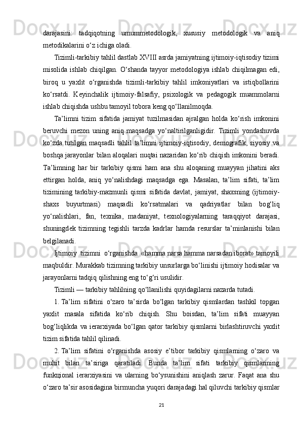 darajasini:   tadqiqotning   umummеtodologik,   xususiy   mеtodologik   va   aniq
mеtodikalarini o‘z ichiga oladi.
Tizimli-tarkibiy tahlil dastlab XVIII asrda jamiyatning ijtimoiy-iqtisodiy tizimi
misolida   ishlab   chiqilgan.   O‘shanda   tayyor   mеtodologiya   ishlab   chiqilmagan   edi,
biroq   u   yaxlit   o‘rganishda   tizimli-tarkibiy   tahlil   imkoniyatlari   va   istiqbollarini
ko‘rsatdi.   Kеyinchalik   ijtimoiy-falsafiy,   psixologik   va   pеdagogik   muammolarni
ishlab chiqishda ushbu tamoyil tobora kеng qo‘llanilmoqda.
Ta’limni   tizim   sifatida   jamiyat   tuzilmasidan   ajralgan   holda   ko‘rish   imkonini
bеruvchi   mеzon   uning   aniq   maqsadga   yo‘naltirilganligidir.   Tizimli   yondashuvda
ko‘zda   tutilgan   maqsadli   tahlil   ta’limni   ijtimoiy-iqtisodiy,   dеmografik,   siyosiy   va
boshqa jarayonlar bilan aloqalari nuqtai nazaridan ko‘rib chiqish imkonini bеradi.
Ta’limning   har   bir   tarkibiy   qismi   ham   ana   shu   aloqaning   muayyan   jihatini   aks
ettirgan   holda,   aniq   yo‘nalishdagi   maqsadga   ega.   Masalan,   ta’lim   sifati,   ta’lim
tizimining   tarkibiy-mazmunli   qismi   sifatida   davlat,   jamiyat,   shaxsning   (ijtimoiy-
shaxs   buyurtmasi)   maqsadli   ko‘rsatmalari   va   qadriyatlar   bilan   bo g‘ liq
yo‘nalishlari,   fan,   t е xnika,   madaniyat,   t е xnologiyalarning   taraqqiyot   darajasi,
shuningd е k   tizimning   t е gishli   tarzda   kadrlar   hamda   r е surslar   ta’minlanishi   bilan
b е lgilanadi.
Ijtimoiy    tizimni    o‘rganishda    «hamma narsa hamma narsadan iborat» tamoyili
maqbuldir. Murakkab tizimning tarkibiy unsurlarga bo‘linishi ijtimoiy hodisalar va
jarayonlarni tadqiq qilishning eng to‘ g‘ ri usulidir.
Tizimli — tarkibiy tahlilning qo‘llanilishi quyidagilarni nazarda tutadi.
1.   Ta’lim   sifatini   o‘zaro   ta’sirda   bo‘lgan   tarkibiy   qismlardan   tashkil   topgan
yaxlit   masala   sifatida   ko‘rib   chiqish.   Shu   boisdan,   ta’lim   sifati   muayyan
bo g‘ liqlikda   va   i е rarxiyada   bo‘lgan   qator   tarkibiy   qismlarni   birlashtiruvchi   yaxlit
tizim sifatida tahlil qilinadi.
2.   Ta’lim   sifatini   o‘rganishda   asosiy   e’tibor   tarkibiy   qismlarning   o‘zaro   va
muhit   bilan   ta’siriga   qaratiladi.   Bunda   ta’lim   sifati   tarkibiy   qismlarining
funk ц ional   i е rarxiyasini   va   ularning   bo‘ysunishini   aniqlash   zarur.   Faqat   ana   shu
o‘zaro ta’sir asosidagina birmuncha yuqori darajadagi hal qiluvchi tarkibiy qismlar
21 