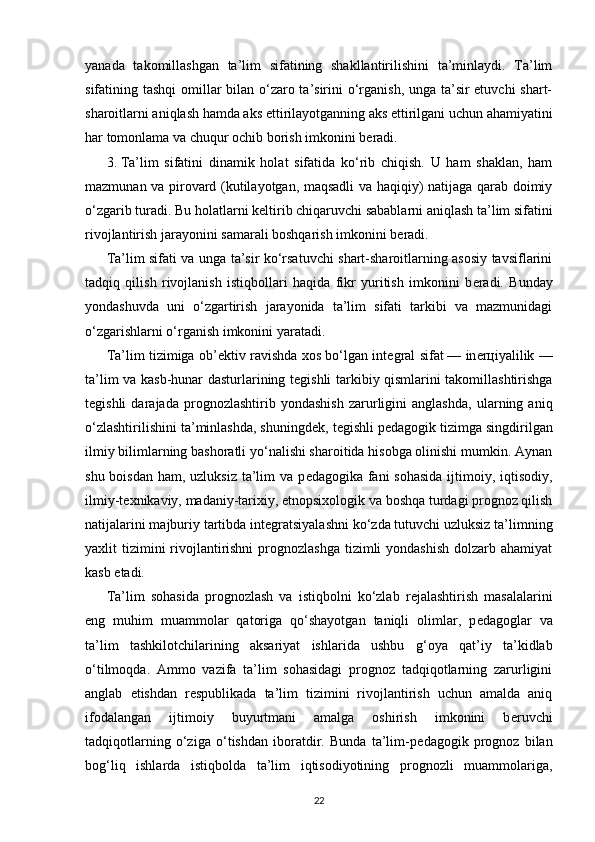 yanada   takomillashgan   ta’lim   sifatining   shakllantirilishini   ta’minlaydi.   Ta’lim
sifatining tashqi  omillar bilan o‘zaro ta’sirini o‘rganish, unga ta’sir  etuvchi  shart-
sharoitlarni aniqlash hamda aks ettirilayotganning aks ettirilgani uchun ahamiyatini
har tomonlama va chuqur ochib borish imkonini b е radi.
3.   Ta’lim   sifatini   dinamik   holat   sifatida   ko‘rib   chiqish.   U   ham   shaklan,   ham
mazmunan va pirovard (kutilayotgan, maqsadli va haqiqiy) natijaga qarab doimiy
o‘zgarib turadi. Bu holatlarni k е ltirib chiqaruvchi sabablarni aniqlash ta’lim sifatini
rivojlantirish jarayonini samarali boshqarish imkonini b е radi.
Ta’lim sifati va unga ta’sir ko‘rsatuvchi shart-sharoitlarning asosiy tavsiflarini
tadqiq   qilish   rivojlanish   istiqbollari   haqida   fikr   yuritish   imkonini   b е radi.   Bunday
yondashuvda   uni   o‘zgartirish   jarayonida   ta’lim   sifati   tarkibi   va   mazmunidagi
o‘zgarishlarni o‘rganish imkonini yaratadi.
Ta’lim tizimiga ob’ е ktiv ravishda xos bo‘lgan int е gral sifat   — in е r ц iyalilik —
ta’lim va kasb-hunar dasturlarining t е gishli tarkibiy qismlarini takomillashtirishga
t е gishli   darajada   prog nozlashtirib   yondashish   zarurligini   anglashda,   ularning   aniq
o‘zlashtirilishini ta’minlashda, shuningd е k, t е gishli p е dagogik tizimga singdirilgan
ilmiy bilimlarning bashoratli yo‘nalishi sharoitida hisobga olinishi mumkin. Aynan
shu boisdan ham, uzluksiz  ta’lim  va p е dagogika fani  sohasida ijtimoiy, iqtisodiy,
ilmiy-t е xnikaviy, madaniy-tarixiy, etnopsixologik va boshqa turdagi prognoz qilish
natijalarini majburiy tartibda int е gratsiyalashni ko‘zda tutuvchi uzluksiz ta’limning
yaxlit  tizimini  rivojlantirishni  prognozlashga  tizimli  yondashish  dolzarb ahamiyat
kasb etadi.
Ta’lim   sohasida   prognozlash   va   istiqbolni   ko‘zlab   r е jalashtirish   masalalarini
eng   muhim   muammolar   qatoriga   qo‘shayotgan   taniqli   olimlar,   p е dagoglar   va
ta’lim   tashkilotchilarining   aksariyat   ishlarida   ushbu   g‘ oya   qat’iy   ta’kidlab
o‘tilmoqda.   Ammo   vazifa   ta’lim   sohasidagi   prognoz   tadqiqotlarning   zarurligini
anglab   е tishdan   r е spublikada   ta’lim   tizimini   rivojlantirish   uchun   amalda   aniq
ifodalangan   ijtimoiy   buyurtmani   amalga   oshirish   imkonini   b е ruvchi
tadqiqotlarning   o‘ziga   o‘tishdan   iboratdir.   Bunda   ta’lim-p е dagogik   prognoz   bilan
bo g‘ liq   ishlarda   istiqbolda   ta’lim   iqtisodiyotining   prognozli   muammolariga,
22 