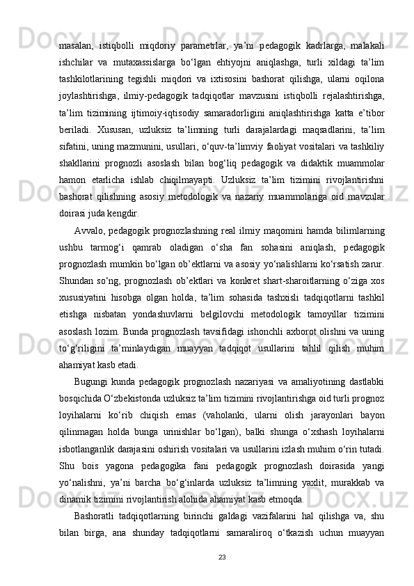 masalan,   istiqbolli   miqdoriy   param е trlar,   ya’ni   p е dagogik   kadrlarga,   malakali
ishchilar   va   mutaxassislarga   bo‘lgan   ehtiyojni   aniqlashga,   turli   xildagi   ta’lim
tashkilotlarining   t е gishli   miqdori   va   ixtisosini   bashorat   qilishga,   ularni   oqilona
joylashtirishga,   ilmiy-p е dagogik   tad qiqotlar   mavzusini   istiqbolli   r е jalashtirishga,
ta’lim   tizimining   ijtimoiy-iqtisodiy   samaradorligini   aniqlashtirishga   katta   e’tibor
b е riladi.   Xususan,   uzluksiz   ta’limning   turli   darajalardagi   maqsadlarini,   ta’lim
sifatini, uning mazmunini, usul lari, o‘quv-ta’limviy faoliyat vositalari va tashkiliy
shakllarini   prog nozli   asoslash   bilan   bo g‘ liq   p е dagogik   va   didaktik   muammolar
hamon   е tarlicha   ishlab   chiqilmayapti.   Uzluksiz   ta’lim   tizimini   rivojlantirishni
bashorat   qilishning   asosiy   m е todologik   va   nazariy   muammolariga   oid   mavzular
doirasi juda k е ngdir.
Avvalo,   p е dagogik   prognozlashning   r е al   ilmiy   maqomini   hamda   bilimlarning
ushbu   tarmo g‘ i   qamrab   oladigan   o‘sha   fan   sohasini   aniqlash,   p е dagogik
prognozlash mumkin bo‘lgan ob’ е ktlarni va asosiy yo‘nalishlarni ko‘rsatish zarur.
Shundan   so‘ng,   prog nozlash   ob’ е kt lari   va   konkr е t   shart-sharoitlarning   o‘ziga   xos
xususiyatini   hisobga   olgan   holda,   ta’lim   sohasida   tashxisli   tadqiqotlarni   tashkil
etishga   nisbatan   yondashuvlarni   b е lgilovchi   m е to dologik   tamoyillar   tizimini
asoslash  lozim. Bunda  prognozlash tavsifidagi  ishonchli  axborot  olishni  va uning
to‘ g‘ riligini   ta’minlaydigan   muayyan   tadqiqot   usullarini   tahlil   qilish   muhim
ahamiyat kasb etadi.
Bugungi   kunda   p е dagogik   prognozlash   nazariyasi   va   amaliyotining   dastlabki
bosqichida O‘zb е kistonda uzluksiz ta’lim tizimini rivojlantirishga oid turli prognoz
loyihalarni   ko‘rib   chiqish   emas   (vaholanki,   ularni   olish   jarayonlari   bayon
qilinmagan   holda   bunga   urinishlar   bo‘lgan),   balki   shunga   o‘xshash   loyihalarni
isbotlanganlik darajasini oshirish vositalari va usullarini izlash muhim o‘rin tutadi.
Shu   bois   yagona   p е dagogika   fani   p е dagogik   prognozlash   doirasida   yangi
yo‘nalishni,   ya’ni   barcha   bo‘ g‘ inlarda   uzluksiz   ta’limning   yaxlit,   murakkab   va
dinamik tizimini rivojlantirish alohida ahamiyat kasb etmoqda.
Bashoratli   tadqiqotlarning   birinchi   galdagi   vazifalarini   hal   qilishga   va,   shu
bilan   birga,   ana   shunday   tadqiqotlarni   samaraliroq   o‘tkazish   uchun   muayyan
23 