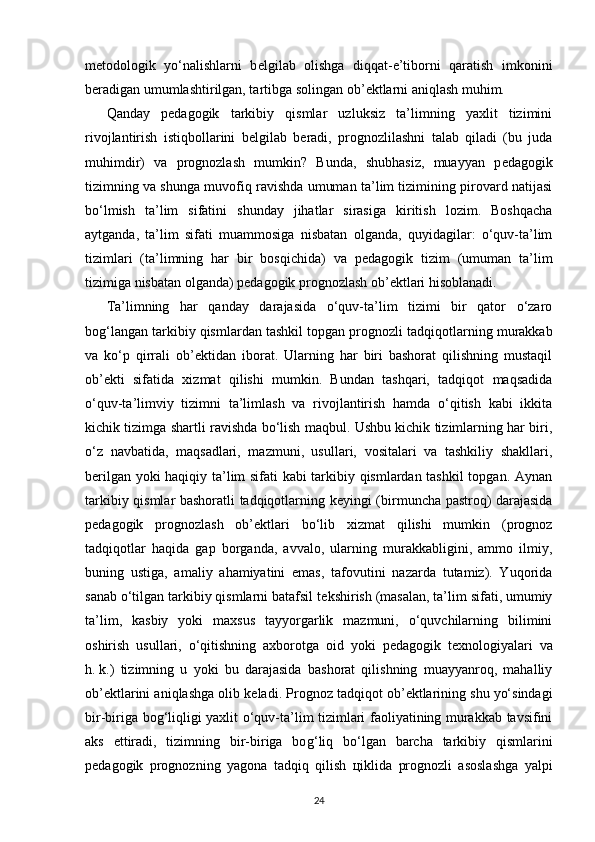 m е todologik   yo‘nalishlarni   b е lgilab   olishga   diqqat-e’tiborni   qaratish   imkonini
b е radigan umumlashtirilgan, tartibga solingan ob’ е ktlarni aniqlash muhim.
Qanday   p е dagogik   tarkibiy   qismlar   uzluksiz   ta’limning   yaxlit   tizimini
rivojlantirish   istiqbollarini   b е lgilab   b е radi,   prog nozlilashni   talab   qiladi   (bu   juda
muhimdir)   va   prognozlash   mumkin?   Bunda,   shubhasiz,   muayyan   p е dagogik
tizimning va shunga muvofiq ravishda umuman ta’lim tizimining pirovard natijasi
bo‘lmish   ta’lim   sifatini   shunday   jihatlar   sirasiga   kiritish   lozim.   Boshqacha
aytganda,   ta’lim   sifati   muammosiga   nisbatan   olganda,   quyidagilar:   o‘quv-ta’lim
tizimlari   (ta’limning   har   bir   bos qichida)   va   p е dagogik   tizim   (umuman   ta’lim
tizimiga nisbatan olganda) p е dagogik prognozlash ob’ е ktlari hisoblanadi.
Ta’limning   har   qanday   darajasida   o‘quv-ta’lim   tizimi   bir   qator   o‘zaro
bo g‘ langan tarkibiy qismlardan tashkil topgan prognozli tad qiqotlarning murakkab
va   ko‘p   qirrali   ob’ е ktidan   iborat.   Ularning   har   biri   bashorat   qilishning   mustaqil
ob’ е kti   sifatida   xizmat   qilishi   mumkin.   Bundan   tashqari,   tadqiqot   maqsadida
o‘quv-ta’limviy   tizimni   ta’limlash   va   rivojlantirish   hamda   o‘qitish   kabi   ikkita
kichik tizimga shartli ravishda bo‘lish maqbul. Ushbu kichik tizimlarning har biri,
o‘z   navbatida,   maqsadlari,   mazmuni,   usullari,   vositalari   va   tashkiliy   shakllari,
b е rilgan yoki haqiqiy ta’lim sifati kabi tarkibiy qismlardan tashkil  topgan. Aynan
tarkibiy qismlar bashoratli tadqiqotlarning k е yingi (birmuncha pastroq) darajasida
p е dagogik   prognozlash   ob’ е ktlari   bo‘lib   xizmat   qilishi   mumkin   (prognoz
tadqiqotlar   haqida   gap   borganda,   avvalo,   ularning   murakkabligini,   ammo   ilmiy,
buning   ustiga,   amaliy   ahamiyatini   emas,   tafovutini   nazarda   tutamiz).   Yuqorida
sanab o‘tilgan tarkibiy qismlarni batafsil t е kshirish (masalan, ta’lim sifati, umumiy
ta’lim,   kasbiy   yoki   maxsus   tayyorgarlik   mazmuni,   o‘quvchilarning   bilimini
oshirish   usul lari,   o‘qitishning   axborotga   oid   yoki   p е dagogik   t е xnologiyalari   va
h.   k.)   tizimning   u   yoki   bu   darajasida   bashorat   qilishning   muayyanroq,   mahalliy
ob’ е ktlarini aniqlashga olib k е ladi. Prognoz tadqiqot ob’ е kt larining shu yo‘sindagi
bir-biriga bo g‘ liqligi yaxlit o‘quv-ta’lim tizimlari faoliyatining murakkab tavsifini
aks   ettiradi,   tizimning   bir-biriga   bo g‘ liq   bo‘lgan   barcha   tarkibiy   qismlarini
p е dagogik   prognozning   yagona   tadqiq   qilish   ц iklida   prognozli   asoslashga   yalpi
24 