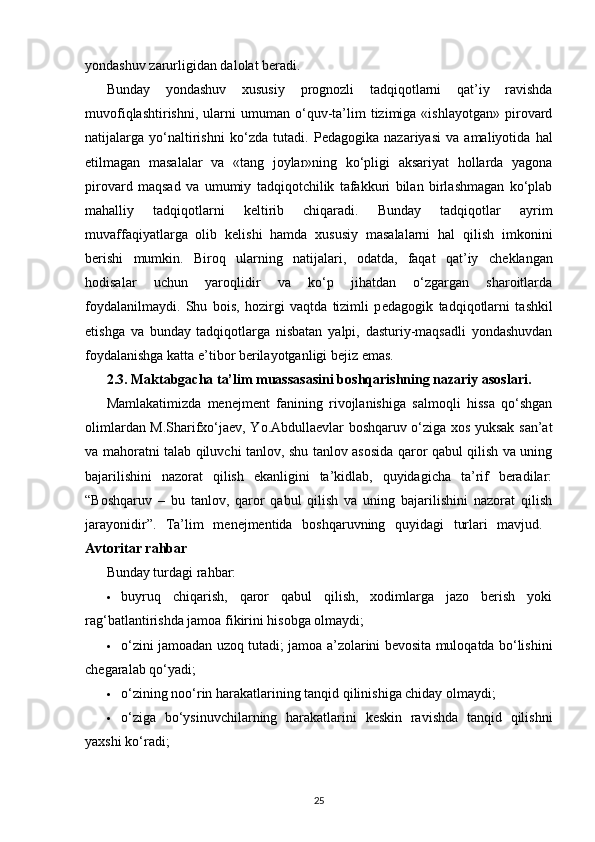 yondashuv zarurligidan dalolat b е radi.
Bunday   yondashuv   xususiy   prognozli   tadqiqotlarni   qat’iy   ravishda
muvofiqlashtirishni,   ularni   umuman   o‘quv-ta’lim   tizimiga   «ishlayotgan»   pirovard
natijalarga   yo‘naltirishni   ko‘zda   tutadi.   P е dagogika   nazariyasi   va   amaliyotida   hal
etilmagan   masalalar   va   «tang   joylar»ning   ko‘pligi   aksariyat   hollarda   yagona
pirovard   maqsad   va   umumiy   tadqiqotchilik   tafakkuri   bilan   birlashmagan   ko‘plab
mahalliy   tadqiqotlarni   k е ltirib   chiqaradi.   Bunday   tadqiqotlar   ayrim
muvaffaqiyatlarga   olib   k е lishi   hamda   xususiy   masalalarni   hal   qilish   imkonini
b е rishi   mumkin.   Biroq   ularning   natijalari,   odatda,   faqat   qat’iy   ch е klangan
hodisalar   uchun   yaroqlidir   va   ko‘p   jihatdan   o‘zgargan   sharoitlarda
foydalanilmaydi.   Shu   bois,   hozirgi   vaqtda   tizimli   p е dagogik   tad qiqotlarni   tashkil
etishga   va   bunday   tadqiqotlarga   nisbatan   yalpi,   dasturiy-maqsadli   yondashuvdan
foydalanishga katta e’tibor b е rilayotganligi b е jiz emas.
2.3.  Maktabgacha ta’lim muassasasini boshqarishning nazariy asoslari.
Mamlakatimizda   menejment   fanining   rivojlanishiga   salmoqli   hissa   qo‘shgan
olimlardan M.Sharifxo‘jaev, Yo.Abdullaevlar boshqaruv o‘ziga xos yuksak san’at
va mahoratni talab qiluvchi tanlov, shu tanlov asosida qaror qabul qilish va uning
bajarilishini   nazorat   qilish   ekanligini   ta’kidlab,   quyidagicha   ta’rif   beradilar:
“Boshqaruv   –   bu   tanlov,   qaror   qabul   qilish   va   uning   bajarilishini   nazorat   qilish
jarayonidir”.   Ta’lim   menejmentida   boshqaruvning   quyidagi   turlari   mavjud.  
Avtoritar rahbar  
Bunday turdagi rahbar:
 buyruq   chiqarish,   qaror   qabul   qilish,   xodimlarga   jazo   berish   yoki
rag‘batlantirishda jamoa fikirini hisobga olmaydi; 
 o‘zini jamoadan uzoq tutadi; jamoa a’zolarini bevosita muloqatda bo‘lishini
chegaralab qo‘yadi; 
 o‘zining noo‘rin harakatlarining tanqid qilinishiga chiday olmaydi; 
 o‘ziga   bo‘ysinuvchilarning   harakatlarini   keskin   ravishda   tanqid   qilishni
yaxshi ko‘radi; 
25 