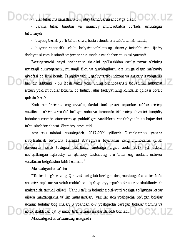  ular bilan maslahatlashadi, ijobiy tamonlarini inobatga oladi; 
 barcha   bilan   barobar   va   samimiy   munosobatda   bo‘ladi,   ustunligini
bildirmydi; 
 buyruq berish yo‘li bilan emas, balki ishontirish uslubida ish tutadi; 
 buyruq   rahbarlik   uslubi   bo‘ysinuvchilarning   shaxsiy   tashabbusini,   ijodiy
faoliyatini rivojlantiradi va jamoada o‘rtoqlik va ishchan muhitni yaratadi. 
Boshqaruvchi   qaysi   boshqaruv   shaklini   qo‘llashidan   qat’iy   nazar   o‘zining
mustaqil  dunyoqarashi, mustaqil  fikri  va quyidagilarni  o‘z ichiga olgan  ma’naviy
qiyofasi bo‘lishi kerak. Tanqidiy tahlil, qat’iy tartib-intizom va shaxsiy javobgarlik
har   bir   rahbarni   -   bu   Bosh   vazir   yoki   uning   o`rinbosarlari   bo`ladimi,   hukumat
a’zosi   yoki   hududlar   hokimi   bo`ladimi,   ular   faoliyatining   kundalik   qoidasi   bo`lib
qolishi kerak. 
Endi   har   birimiz,   eng   avvalo,   davlat   boshqaruvi   organlari   rahbarlarining
vazifasi   –   o`zimiz   mas’ul   bo`lgan   soha   va   tarmoqda   ishlarning   ahvolini   tanqidiy
baholash   asosida   zimmamizga   yuklatilgan   vazifalarni   mas’uliyat   bilan   bajarishni
ta’minlashdan iborat. Shunday davr keldi.
Ana   shu   talabni,   shuningdek,   2017-2021   yillarda   O`zbekistonni   yanada
rivojlantirish   bo`yicha   Harakat   strategiyasi   loyihasini   keng   muhokama   qilish
davomida   kelib   tushgan   takliflarni   inobatga   olgan   hoda   2017   yil   uchun
mo`ljallangan   iqtisodiy   va   ijtimoiy   dasturning   o`n   bitta   eng   muhim   ustuvor
vazifasini belgilashni taklif etaman. 1
 
Maktabgacha ta’lim  
“Ta’lim t о ‘g‘risida”gi Qonunda belgilab berilganidek, maktabgacha ta’lim bola
shaxsini sog‘lom va yetuk maktabda  о ‘qishga tayyorgarlik darajasida shakllantirish
maksadida tashkil etiladi. Ushbu ta’lim bolaning olti-yetti yoshga t о ‘lgunga kadar
oilada   maktabgacha   ta’lim   muassasalari   (yaslilar   uch   yoshgacha   b о ‘lgan   bolalar
uchun;   bolalar   bog‘chalari   3   yoshdan   6-7   yoshgacha   b о ‘lgan   bolalar   uchun)   va
mulk shaklidan qat’iy nazar ta’lim muassasalarida olib boriladi.
Maktabgacha ta’limning maqsadi  
27 