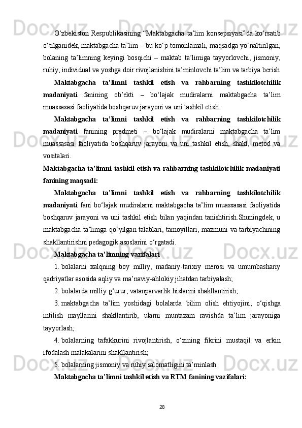 О ‘zbekiston  Respublikasining  “Maktabgacha   ta’lim  konsepsiyasi”da  k о ‘rsatib
о ‘tilganidek, maktabgacha ta’lim – bu k о ‘p tomonlamali, maqsadga y о ‘naltirilgan,
bolaning   ta’limning   keyingi   bosqichi   –   maktab   ta’limiga   tayyorlovchi,   jismoniy,
ruhiy, individual va yoshga doir rivojlanishini ta’minlovchi ta’lim va tarbiya berish
Maktabgacha   ta’limni   tashkil   etish   va   rahbarning   tashkilotchilik
madaniyati   fanining   ob’ekti   –   bo‘lajak   mudiralarni   maktabgacha   ta’lim
muassasasi faoliyatida boshqaruv jarayoni va uni tashkil etish. 
Maktabgacha   ta’limni   tashkil   etish   va   rahbarning   tashkilotchilik
madaniyati   fanining   predmeti   –   bo‘lajak   mudiralarni   maktabgacha   ta’lim
muassasasi   faoliyatida   boshqaruv   jarayoni   va   uni   tashkil   etish,   shakl,   metod   va
vositalari.  
Maktabgacha ta’limni tashkil  etish va rahbarning tashkilotchilik madaniyati
fanining maqsadi:  
Maktabgacha   ta’limni   tashkil   etish   va   rahbarning   tashkilotchilik
madaniyati   fani   bo‘lajak   mudiralarni   maktabgacha   ta’lim   muassasasi   faoliyatida
boshqaruv   jarayoni   va   uni   tashkil   etish   bilan   yaqindan   tanishtirish.Shuningdek,   u
maktabgacha ta’limga qo‘yilgan talablari, tamoyillari, mazmuni va tarbiyachining
shakllantirishni pedagogik asoslarini o‘rgatadi. 
Maktabgacha ta’limning vazifalari  
1. bolalarni   xalqning   boy   milliy,   madaniy-tarixiy   merosi   va   umumbashariy
qadriyatlar asosida aqliy va ma’naviy-ahlokiy jihatdan tarbiyalash; 
2. bolalarda milliy g‘urur, vatanparvarlik hislarini shakllantirish; 
3. maktabgacha   ta’lim   yoshidagi   bolalarda   bilim   olish   ehtiyojini,   о ‘qishga
intilish   mayllarini   shakllantirib,   ularni   muntazam   ravishda   ta’lim   jarayoniga
tayyorlash; 
4. bolalarning   tafakkurini   rivojlantirish,   о ‘zining   fikrini   mustaqil   va   erkin
ifodalash malakalarini shakllantirish; 
5. bolalarning jismoniy va ruhiy salomatligini ta’minlash. 
Maktabgacha ta’limni tashkil etish va RTM fanining vazifalari:  
28 