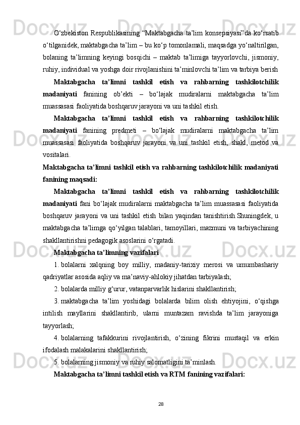 О ‘zbekiston  Respublikasining  “Maktabgacha   ta’lim  konsepsiyasi”da  k о ‘rsatib
о ‘tilganidek, maktabgacha ta’lim – bu k о ‘p tomonlamali, maqsadga y о ‘naltirilgan,
bolaning   ta’limning   keyingi   bosqichi   –   maktab   ta’limiga   tayyorlovchi,   jismoniy,
ruhiy, individual va yoshga doir rivojlanishini ta’minlovchi ta’lim va tarbiya berish
Maktabgacha   ta’limni   tashkil   etish   va   rahbarning   tashkilotchilik
madaniyati   fanining   ob’ekti   –   bo‘lajak   mudiralarni   maktabgacha   ta’lim
muassasasi faoliyatida boshqaruv jarayoni va uni tashkil etish. 
Maktabgacha   ta’limni   tashkil   etish   va   rahbarning   tashkilotchilik
madaniyati   fanining   predmeti   –   bo‘lajak   mudiralarni   maktabgacha   ta’lim
muassasasi   faoliyatida   boshqaruv   jarayoni   va   uni   tashkil   etish,   shakl,   metod   va
vositalari.  
Maktabgacha ta’limni tashkil  etish va rahbarning tashkilotchilik madaniyati
fanining maqsadi:  
Maktabgacha   ta’limni   tashkil   etish   va   rahbarning   tashkilotchilik
madaniyati   fani   bo‘lajak   mudiralarni   maktabgacha   ta’lim   muassasasi   faoliyatida
boshqaruv   jarayoni   va   uni   tashkil   etish   bilan   yaqindan   tanishtirish.Shuningdek,   u
maktabgacha ta’limga qo‘yilgan talablari, tamoyillari, mazmuni va tarbiyachining
shakllantirishni pedagogik asoslarini o‘rgatadi. 
Maktabgacha ta’limning vazifalari  
1. bolalarni   xalqning   boy   milliy,   madaniy-tarixiy   merosi   va   umumbashariy
qadriyatlar asosida aqliy va ma’naviy-ahlokiy jihatdan tarbiyalash; 
2. bolalarda milliy g‘urur, vatanparvarlik hislarini shakllantirish; 
3. maktabgacha   ta’lim   yoshidagi   bolalarda   bilim   olish   ehtiyojini,   о ‘qishga
intilish   mayllarini   shakllantirib,   ularni   muntazam   ravishda   ta’lim   jarayoniga
tayyorlash; 
4. bolalarning   tafakkurini   rivojlantirish,   о ‘zining   fikrini   mustaqil   va   erkin
ifodalash malakalarini shakllantirish; 
5. bolalarning jismoniy va ruhiy salomatligini ta’minlash. 
Maktabgacha ta’limni tashkil etish va RTM fanining vazifalari:  
28
