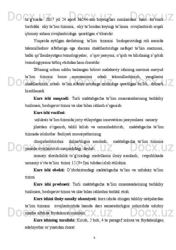 to’g’risida     2017   yil   24   aprel   №244-son   buyrug’lari   nomlaridan     ham     ko’rinib
turibdiki  oliy ta‘lim tizimini,  oliy ta‘limdan keyingi ta‘limni  rivojlantirish orqali
ijtimoiy sohani rivojlantirishga  qaratilgan e‘tiboridir.  
Yuqorida   aytilgan   davlatning     ta‘lim     tizimini     boshqaruvidagi   roli   asosida
takomillashuv   sifatlariga   ega   shaxsni   shakllantirishga   nafaqat   ta‘lim   mazmuni,
balki qo’llanilayotgan texnologiyalar,  o’quv jarayoni, o’qish va bilishning o’qitish
texnologiyasini tatbiq etishdan ham iboratdir.  
SHuning uchun ushbu tanlangan bitiruv malakaviy ishining mavzusi  mavjud
ta‘lim   tizimini   bozor   menxanizmi   orkali   takomillashtirish,   yangilarini
shakllantirish  orkali  ta‘lim sifatini ortishiga erishishga qaratilgan bo’lib,  dolzarb
hisoblanadi. 
Kurs   ishi   maqsadi:   Turli   m aktabgacha   ta’lim   muassasalarining   tashkiliy
tuzilmasi, boshqaruv tizimi va ular bilan ishlash o’rganish .   
Kurs ishi vazifasi: 
  uzluksiz ta‘lim tizimida joriy etilayotgan innovatsion jarayonlarni  nazariy 
jihatdan   o’rganish,   tahlil   kilish   va   umumlashtirish;     maktabgacha   ta‘lim
tizimida islohotlar  faoliyati xususiyatlarining 
chuqurlashtirishni     dolzarbligini   asoslash;     maktabgacha   ta‘lim   tizimini
yanada rivojlantirish maqsadidagi  davlat-
xususiy   sherikchilik   to’g’risidagi   modellarini   ilmiy   asoslash;     respublikada
umumiy o’rta ta‘lim  tizimi 12 (9+3)ni tubdan isloh etilishini 
Kurs   ishi   obekti:   O’zbekistondagi   maktabgacha   ta‘lim   va   uzluksiz   ta‘lim
tizimi 
Kurs   ishi   predmeti:   Turli   m aktabgacha   ta’lim   muassasalarining   tashkiliy
tuzilmasi, boshqaruv tizimi va ular bilan ishlashni tashkil etish . 
Kurs ishini ilmiy-amaliy ahamiyati:  kurs ishida olingan tahliliy natijalardan
ta‘lim   tizimini     rivojlantirishda   hamda   dars   samaradorligini   oshirishda   uslubiy
manba sifatida foydalanish mumkin. 
Kurs ishining tuzulishi:   Kirish, 2 bob, 4 ta paragrif xulosa va foydalanilgan
adabiyotlar ro yxatidan iborat. ʻ
4 