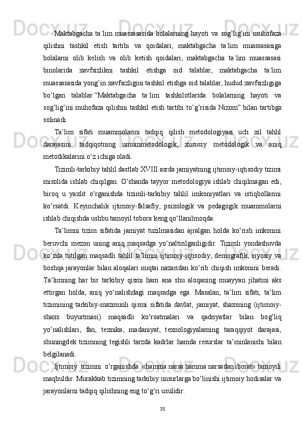 Maktabgacha   ta`lim   muassasasida   bolalarning   hayoti   va   sog’lig’ini   muhofaza
qilishni   tashkil   etish   tartibi   va   qoidalari,   maktabgacha   ta`lim   muassasasiga
bolalarni   olib   kelish   va   olib   ketish   qoidalari,   maktabgacha   ta`lim   muassasasi
binolarida   xavfsizlikni   tashkil   etishga   oid   talablar,   maktabgacha   ta`lim
muassasasida yong’in xavfsizligini tashkil etishga oid talablar, hudud xavfsizligiga
bo’lgan   talablar   “Maktabgacha   ta`lim   tashkilotlarida   bolalarning   hayoti   va
sog’lig’ini muhofaza qilishni tashkil etish tartibi to’g’risida Nizom”   bilan tartibga
solinadi.
Ta’lim   sifati   muammolarini   tadqiq   qilish   mеtodologiyasi   uch   xil   tahlil
darajasini:   tadqiqotning   umummеtodologik,   xususiy   mеtodologik   va   aniq
mеtodikalarini o‘z ichiga oladi.
Tizimli-tarkibiy tahlil dastlab XVIII asrda jamiyatning ijtimoiy-iqtisodiy tizimi
misolida   ishlab   chiqilgan.   O‘shanda   tayyor   mеtodologiya   ishlab   chiqilmagan   edi,
biroq   u   yaxlit   o‘rganishda   tizimli-tarkibiy   tahlil   imkoniyatlari   va   istiqbollarini
ko‘rsatdi.   Kеyinchalik   ijtimoiy-falsafiy,   psixologik   va   pеdagogik   muammolarni
ishlab chiqishda ushbu tamoyil tobora kеng qo‘llanilmoqda.
Ta’limni   tizim   sifatida   jamiyat   tuzilmasidan   ajralgan   holda   ko‘rish   imkonini
bеruvchi   mеzon   uning   aniq   maqsadga   yo‘naltirilganligidir.   Tizimli   yondashuvda
ko‘zda   tutilgan   maqsadli   tahlil   ta’limni   ijtimoiy-iqtisodiy,   dеmografik,   siyosiy   va
boshqa jarayonlar bilan aloqalari nuqtai nazaridan ko‘rib chiqish imkonini bеradi.
Ta’limning   har   bir   tarkibiy   qismi   ham   ana   shu   aloqaning   muayyan   jihatini   aks
ettirgan   holda,   aniq   yo‘nalishdagi   maqsadga   ega.   Masalan,   ta’lim   sifati,   ta’lim
tizimining   tarkibiy-mazmunli   qismi   sifatida   davlat,   jamiyat,   shaxsning   (ijtimoiy-
shaxs   buyurtmasi)   maqsadli   ko‘rsatmalari   va   qadriyatlar   bilan   bo g‘ liq
yo‘nalishlari,   fan,   t е xnika,   madaniyat,   t е xnologiyalarning   taraqqiyot   darajasi,
shuningd е k   tizimning   t е gishli   tarzda   kadrlar   hamda   r е surslar   ta’minlanishi   bilan
b е lgilanadi.
Ijtimoiy    tizimni    o‘rganishda    «hamma narsa hamma narsadan iborat» tamoyili
maqbuldir. Murakkab tizimning tarkibiy unsurlarga bo‘linishi ijtimoiy hodisalar va
jarayonlarni tadqiq qilishning eng to‘ g‘ ri usulidir.
31 