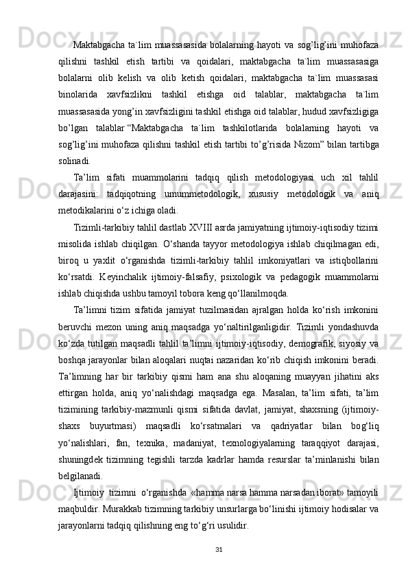 Maktabgacha   ta`lim   muassasasida   bolalarning   hayoti   va   sog’lig’ini   muhofaza
qilishni   tashkil   etish   tartibi   va   qoidalari,   maktabgacha   ta`lim   muassasasiga
bolalarni   olib   kelish   va   olib   ketish   qoidalari,   maktabgacha   ta`lim   muassasasi
binolarida   xavfsizlikni   tashkil   etishga   oid   talablar,   maktabgacha   ta`lim
muassasasida yong’in xavfsizligini tashkil etishga oid talablar, hudud xavfsizligiga
bo’lgan   talablar   “Maktabgacha   ta`lim   tashkilotlarida   bolalarning   hayoti   va
sog’lig’ini muhofaza qilishni tashkil etish tartibi to’g’risida Nizom”   bilan tartibga
solinadi.
Ta’lim   sifati   muammolarini   tadqiq   qilish   mеtodologiyasi   uch   xil   tahlil
darajasini:   tadqiqotning   umummеtodologik,   xususiy   mеtodologik   va   aniq
mеtodikalarini o‘z ichiga oladi.
Tizimli-tarkibiy tahlil dastlab XVIII asrda jamiyatning ijtimoiy-iqtisodiy tizimi
misolida   ishlab   chiqilgan.   O‘shanda   tayyor   mеtodologiya   ishlab   chiqilmagan   edi,
biroq   u   yaxlit   o‘rganishda   tizimli-tarkibiy   tahlil   imkoniyatlari   va   istiqbollarini
ko‘rsatdi.   Kеyinchalik   ijtimoiy-falsafiy,   psixologik   va   pеdagogik   muammolarni
ishlab chiqishda ushbu tamoyil tobora kеng qo‘llanilmoqda.
Ta’limni   tizim   sifatida   jamiyat   tuzilmasidan   ajralgan   holda   ko‘rish   imkonini
bеruvchi   mеzon   uning   aniq   maqsadga   yo‘naltirilganligidir.   Tizimli   yondashuvda
ko‘zda   tutilgan   maqsadli   tahlil   ta’limni   ijtimoiy-iqtisodiy,   dеmografik,   siyosiy   va
boshqa jarayonlar bilan aloqalari nuqtai nazaridan ko‘rib chiqish imkonini bеradi.
Ta’limning   har   bir   tarkibiy   qismi   ham   ana   shu   aloqaning   muayyan   jihatini   aks
ettirgan   holda,   aniq   yo‘nalishdagi   maqsadga   ega.   Masalan,   ta’lim   sifati,   ta’lim
tizimining   tarkibiy-mazmunli   qismi   sifatida   davlat,   jamiyat,   shaxsning   (ijtimoiy-
shaxs   buyurtmasi)   maqsadli   ko‘rsatmalari   va   qadriyatlar   bilan   bo g‘ liq
yo‘nalishlari,   fan,   t е xnika,   madaniyat,   t е xnologiyalarning   taraqqiyot   darajasi,
shuningd е k   tizimning   t е gishli   tarzda   kadrlar   hamda   r е surslar   ta’minlanishi   bilan
b е lgilanadi.
Ijtimoiy    tizimni    o‘rganishda    «hamma narsa hamma narsadan iborat» tamoyili
maqbuldir. Murakkab tizimning tarkibiy unsurlarga bo‘linishi ijtimoiy hodisalar va
jarayonlarni tadqiq qilishning eng to‘ g‘ ri usulidir.
31