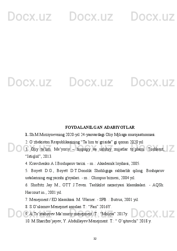 FOYDALANILGAN ADABIYOTLAR
1.  Sh.M.Mirziyoevning 2020-yil 24-yanvardagi Oliy Mjlisga murojaatnomasi.
2. O`zbekiston Respublikasining “Ta`lim to`grisida” gi qonun  2020 yil
3.   Oliy   ta’lim.   Me’yoriy   –   huquqiy   va   uslubiy   xujjatlar   to’plami.   Toshkent,
“Istiqlol”, 2013.
4. Kravchenko A.I.Boshqaruv tarixi. - m .: Akademik loyihasi, 2005.
5.   Boyett   D.G.,   Boyett   D.T.Donolik   Shohligiga   rahbarlik   qiling.   Boshqaruv
ustalarining eng yaxshi g'oyalari. - m .: Olimpus biznesi, 2004 yil.
6.   Shofritz   Jay   M.,   OTT   J.Teven.   Tashkilot   nazariyasi   klassikalari.   -   AQSh:
Harcourt in., 2001 yil.
7. Menejment / ED klassikasi. M. Warner. - SPB .: Butrus, 2001 yil.
8.  S . G’ ulomov Menejmet asoslari T.: “Fan” 2016Y.
9. A.To’xtaboyev Ma’muriy menejment. T.: “Moliya” 2017y.
10. M.Sharifxo’jayev, Y. Abdullayev Menejment. T.: “ O’qituvchi” 2018 y.
32 