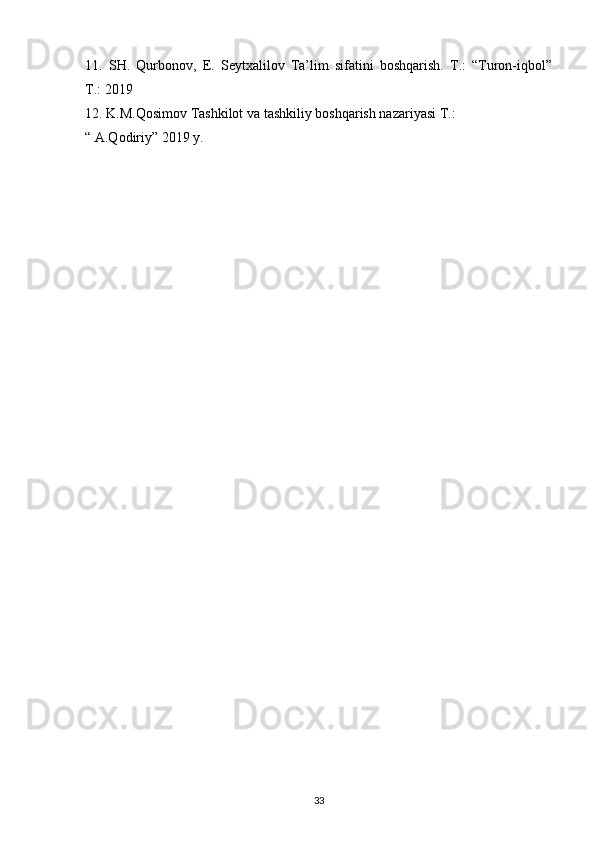11.   SH.   Qurbonov,   E.   Seytxalilov   Ta’lim   sifatini   boshqarish.   T.:   “Turon-iqbol”
T.: 2019
12. K.M.Qosimov Tashkilot va tashkiliy boshqarish nazariyasi T.:
“ A.Qodiriy” 2019 y.
33 