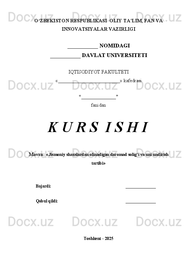 O‘ZBEKISTON RESPUBLIKASI  OLIY TA’LIM, FAN VA
INNOVATSIYALAR VAZIRLIGI
___________ NOMIDAGI
___________ DAVLAT UNIVERSITETI
IQTISODIYOT FAKULTETI
«_________________________»  kafedrasi
“______________”
fanidan
K U R S  I S H I
Mavzu:  « Jismoniy shaxslardan olinadigan daromad solig‘i va uni undirish
tartibi »
Bajardi: ______________
Qabul qildi: ______________
Toshkent - 2025 