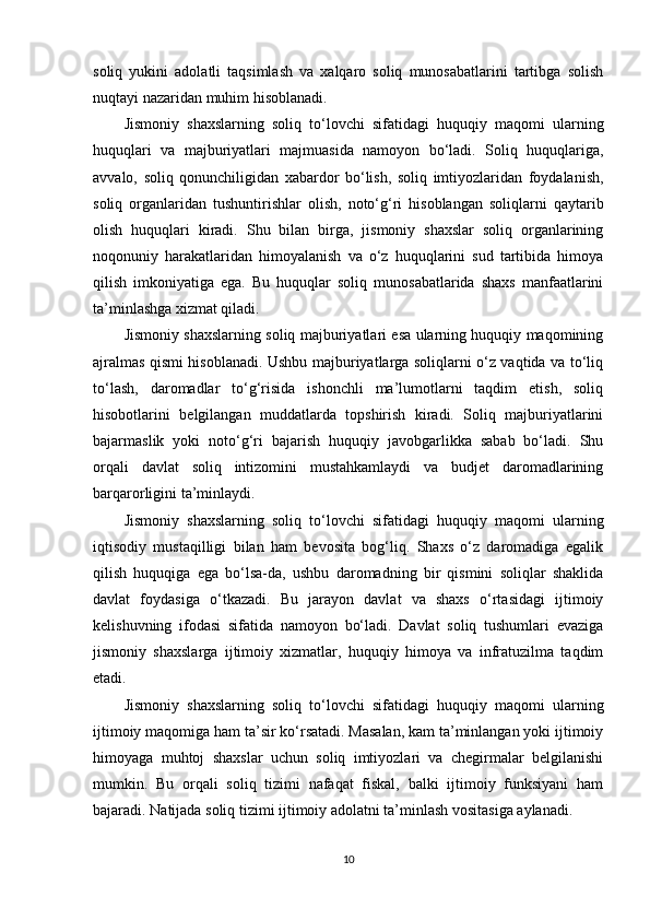 soliq   yukini   adolatli   taqsimlash   va   xalqaro   soliq   munosabatlarini   tartibga   solish
nuqtayi nazaridan muhim hisoblanadi.
Jismoniy   shaxslarning   soliq   to‘lovchi   sifatidagi   huquqiy   maqomi   ularning
huquqlari   va   majburiyatlari   majmuasida   namoyon   bo‘ladi.   Soliq   huquqlariga,
avvalo,   soliq   qonunchiligidan   xabardor   bo‘lish,   soliq   imtiyozlaridan   foydalanish,
soliq   organlaridan   tushuntirishlar   olish,   noto‘g‘ri   hisoblangan   soliqlarni   qaytarib
olish   huquqlari   kiradi.   Shu   bilan   birga,   jismoniy   shaxslar   soliq   organlarining
noqonuniy   harakatlaridan   himoyalanish   va   o‘z   huquqlarini   sud   tartibida   himoya
qilish   imkoniyatiga   ega.   Bu   huquqlar   soliq   munosabatlarida   shaxs   manfaatlarini
ta’minlashga xizmat qiladi.
Jismoniy shaxslarning soliq majburiyatlari esa ularning huquqiy maqomining
ajralmas qismi hisoblanadi. Ushbu majburiyatlarga soliqlarni o‘z vaqtida va to‘liq
to‘lash,   daromadlar   to‘g‘risida   ishonchli   ma’lumotlarni   taqdim   etish,   soliq
hisobotlarini   belgilangan   muddatlarda   topshirish   kiradi.   Soliq   majburiyatlarini
bajarmaslik   yoki   noto‘g‘ri   bajarish   huquqiy   javobgarlikka   sabab   bo‘ladi.   Shu
orqali   davlat   soliq   intizomini   mustahkamlaydi   va   budjet   daromadlarining
barqarorligini ta’minlaydi.
Jismoniy   shaxslarning   soliq   to‘lovchi   sifatidagi   huquqiy   maqomi   ularning
iqtisodiy   mustaqilligi   bilan   ham   bevosita   bog‘liq.   Shaxs   o‘z   daromadiga   egalik
qilish   huquqiga   ega   bo‘lsa-da,   ushbu   daromadning   bir   qismini   soliqlar   shaklida
davlat   foydasiga   o‘tkazadi.   Bu   jarayon   davlat   va   shaxs   o‘rtasidagi   ijtimoiy
kelishuvning   ifodasi   sifatida   namoyon   bo‘ladi.   Davlat   soliq   tushumlari   evaziga
jismoniy   shaxslarga   ijtimoiy   xizmatlar,   huquqiy   himoya   va   infratuzilma   taqdim
etadi.
Jismoniy   shaxslarning   soliq   to‘lovchi   sifatidagi   huquqiy   maqomi   ularning
ijtimoiy maqomiga ham ta’sir ko‘rsatadi. Masalan, kam ta’minlangan yoki ijtimoiy
himoyaga   muhtoj   shaxslar   uchun   soliq   imtiyozlari   va   chegirmalar   belgilanishi
mumkin.   Bu   orqali   soliq   tizimi   nafaqat   fiskal,   balki   ijtimoiy   funksiyani   ham
bajaradi. Natijada soliq tizimi ijtimoiy adolatni ta’minlash vositasiga aylanadi.
10 