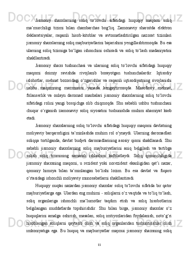 Jismoniy   shaxslarning   soliq   to‘lovchi   sifatidagi   huquqiy   maqomi   soliq
ma’murchiligi   tizimi   bilan   chambarchas   bog‘liq.   Zamonaviy   sharoitda   elektron
deklaratsiyalar,   raqamli   hisob-kitoblar   va   avtomatlashtirilgan   nazorat   tizimlari
jismoniy shaxslarning soliq majburiyatlarini bajarishini yengillashtirmoqda. Bu esa
ularning   soliq   tizimiga   bo‘lgan   ishonchini   oshiradi   va   soliq   to‘lash   madaniyatini
shakllantiradi.
Jismoniy   shaxs   tushunchasi   va   ularning   soliq   to‘lovchi   sifatidagi   huquqiy
maqomi   doimiy   ravishda   rivojlanib   borayotgan   tushunchalardir.   Iqtisodiy
islohotlar,   mehnat   bozoridagi   o‘zgarishlar   va   raqamli   iqtisodiyotning   rivojlanishi
ushbu   maqomning   mazmunini   yanada   kengaytirmoqda.   Masofaviy   mehnat,
frilanserlik   va   onlayn   daromad   manbalari   jismoniy   shaxslarning   soliq   to‘lovchi
sifatidagi   rolini   yangi   bosqichga   olib   chiqmoqda.   Shu   sababli   ushbu   tushunchani
chuqur   o‘rganish   zamonaviy   soliq   siyosatini   tushunishda   muhim   ahamiyat   kasb
etadi.
Jismoniy   shaxslarning   soliq   to‘lovchi   sifatidagi   huquqiy   maqomi   davlatning
moliyaviy   barqarorligini   ta’minlashda   muhim   rol   o‘ynaydi.   Ularning   daromadlari
soliqqa   tortilganda,   davlat   budjeti   daromadlarining   asosiy   qismi   shakllanadi.   Shu
sababli   jismoniy   shaxslarning   soliq   majburiyatlarini   aniq   belgilash   va   tartibga
solish   soliq   tizimining   samarali   ishlashini   kafolatlaydi.   Soliq   qonunchiligida
jismoniy   shaxsning   maqomi,   u   rezident   yoki   norezident   ekanligidan   qat’i   nazar,
qonuniy   himoya   bilan   ta’minlangan   bo‘lishi   lozim.   Bu   esa   davlat   va   fuqaro
o‘rtasidagi ishonchli moliyaviy munosabatlarni shakllantiradi.
Huquqiy   nuqtai   nazardan   jismoniy   shaxslar   soliq   to‘lovchi   sifatida   bir   qator
majburiyatlarga ega. Ulardan eng muhimi - soliqlarni o‘z vaqtida va to‘liq to‘lash,
soliq   organlariga   ishonchli   ma’lumotlar   taqdim   etish   va   soliq   hisobotlarini
belgilangan   muddatlarda   topshirishdir.   Shu   bilan   birga,   jismoniy   shaxslar   o‘z
huquqlarini   amalga   oshirish,   masalan,   soliq   imtiyozlaridan   foydalanish,   noto‘g‘ri
hisoblangan   soliqlarni   qaytarib   olish   va   soliq   organlaridan   tushuntirishlar   olish
imkoniyatiga   ega.   Bu   huquq   va   majburiyatlar   majmui   jismoniy   shaxsning   soliq
11 